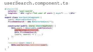 userSearch.component.ts
@Component({
selector: 'user-search',
template: `<div *ngFor="let user of users | async"> ... </div>`
})
export class UserSearchComponent {
users: Observable<User[]>;
firstNameSearch = new BehaviorSubject('');
constructor(public store: Store<AppState>) {
this.users = Observable.combineLatest(
userService.getUsers(),
this.firstNameSearch,
(users, search) => { ... }
);
}
removeUser(user: User) {
this.userService.removeUser(user);
}
}
 