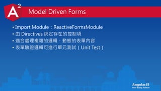 AngularJS
User Group Taiwan
• Import Module：ReactiveFormsModule
• 由 Directives 綁定存在的控制項
• 適合處理複雜的邏輯、動態的表單內容
• 表單驗證邏輯可進行單元測試（Unit Test）
Model Driven Forms
 