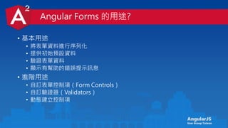 AngularJS
User Group Taiwan
Angular Forms 的用途?
• 基本用途
• 將表單資料進行序列化
• 提供初始預設資料
• 驗證表單資料
• 顯示有幫助的錯誤提示訊息
• 進階用途
• 自訂表單控制項（Form Controls）
• 自訂驗證器（Validators）
• 動態建立控制項
 