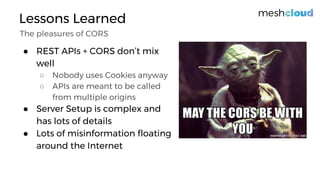 Lessons Learned
The pleasures of CORS
● REST APIs + CORS don’t mix
well
○ Nobody uses Cookies anyway
○ APIs are meant to be called
from multiple origins
● Server Setup is complex and
has lots of details
● Lots of misinformation floating
around the Internet
 