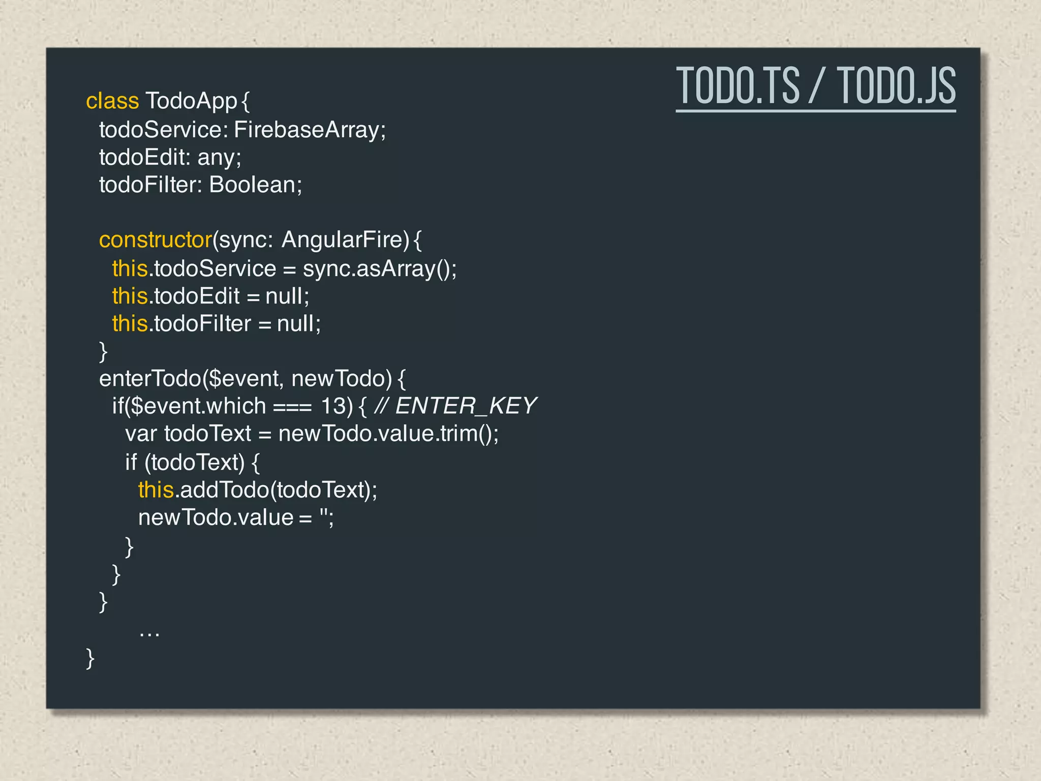 class TodoApp {
todoService: FirebaseArray;
todoEdit: any;
todoFilter: Boolean;
constructor(sync: AngularFire) {
this.todoService = sync.asArray();
this.todoEdit = null;
this.todoFilter = null;
}
enterTodo($event, newTodo) {
if($event.which === 13) { // ENTER_KEY
var todoText = newTodo.value.trim();
if (todoText) {
this.addTodo(todoText);
newTodo.value = '';
}
}
}
…
}
Todo.TS/ Todo.js
 