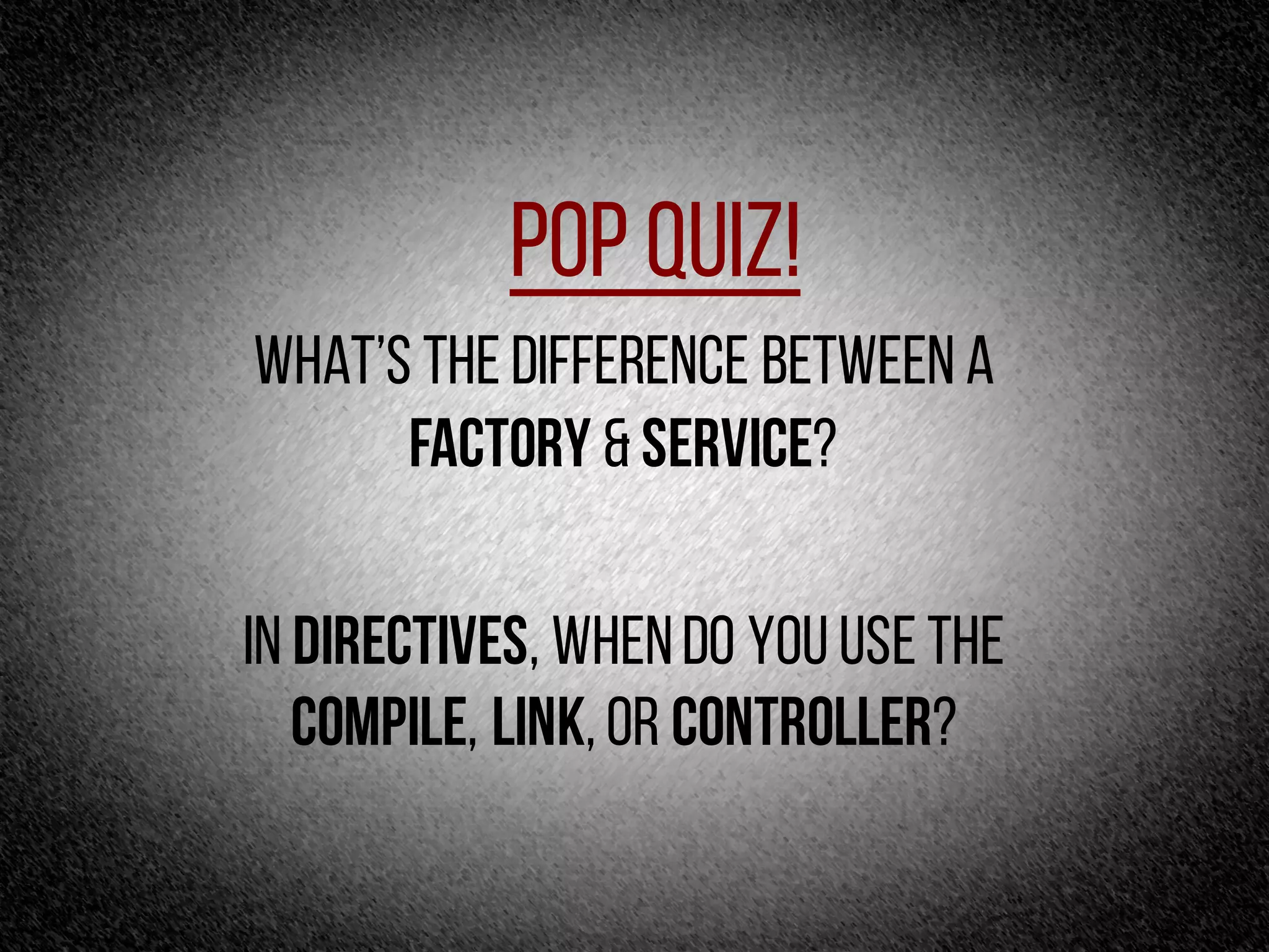 Pop Quiz!
What’s the difference between a
factory & Service?
In directives, whendo you use the
compile, link,or controller?
 