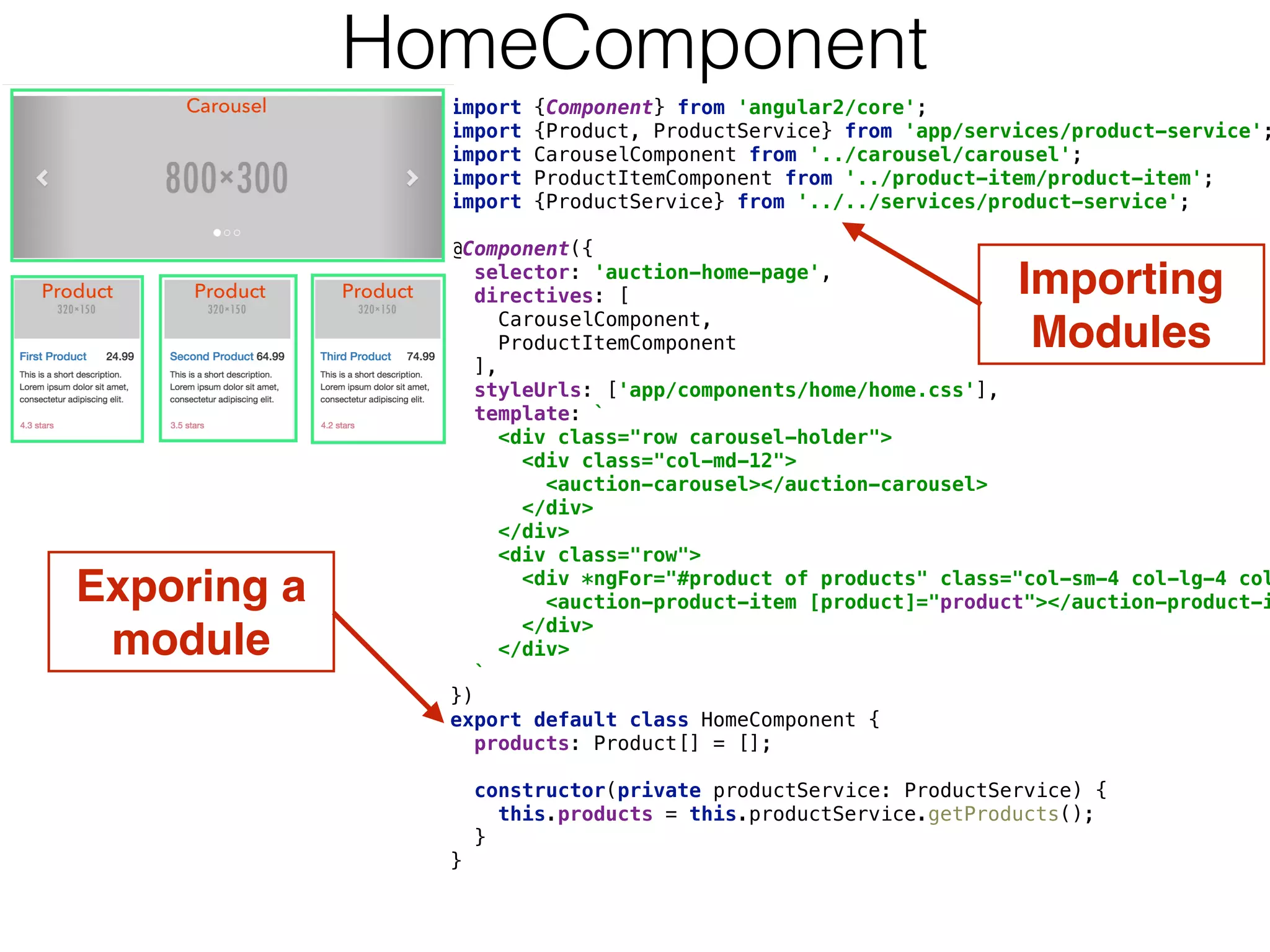 import {Component} from 'angular2/core'; 
import {Product, ProductService} from 'app/services/product-service';
import CarouselComponent from '../carousel/carousel'; 
import ProductItemComponent from '../product-item/product-item'; 
import {ProductService} from '../../services/product-service'; 
 
@Component({ 
selector: 'auction-home-page', 
directives: [ 
CarouselComponent, 
ProductItemComponent 
], 
styleUrls: ['app/components/home/home.css'], 
template: ` 
<div class="row carousel-holder"> 
<div class="col-md-12"> 
<auction-carousel></auction-carousel> 
</div> 
</div> 
<div class="row"> 
<div *ngFor="#product of products" class="col-sm-4 col-lg-4 col
<auction-product-item [product]="product"></auction-product-i
</div> 
</div> 
` 
}) 
export default class HomeComponent { 
products: Product[] = []; 
 
constructor(private productService: ProductService) { 
this.products = this.productService.getProducts(); 
} 
} 
Exporing a 
module
HomeComponent
Importing 
Modules
 