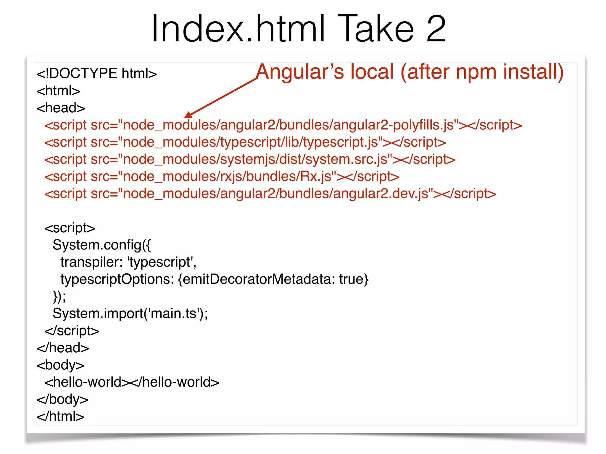 <!DOCTYPE html>
<html>
<head>
<script src="node_modules/angular2/bundles/angular2-polyﬁlls.js"></script>
<script src="node_modules/typescript/lib/typescript.js"></script>
<script src="node_modules/systemjs/dist/system.src.js"></script>
<script src="node_modules/rxjs/bundles/Rx.js"></script>
<script src="node_modules/angular2/bundles/angular2.dev.js"></script>
<script>
System.conﬁg({
transpiler: 'typescript',
typescriptOptions: {emitDecoratorMetadata: true}
});
System.import('main.ts');
</script>
</head>
<body>
<hello-world></hello-world>
</body>
</html>
Index.html Take 2
Angular’s local (after npm install)
 
