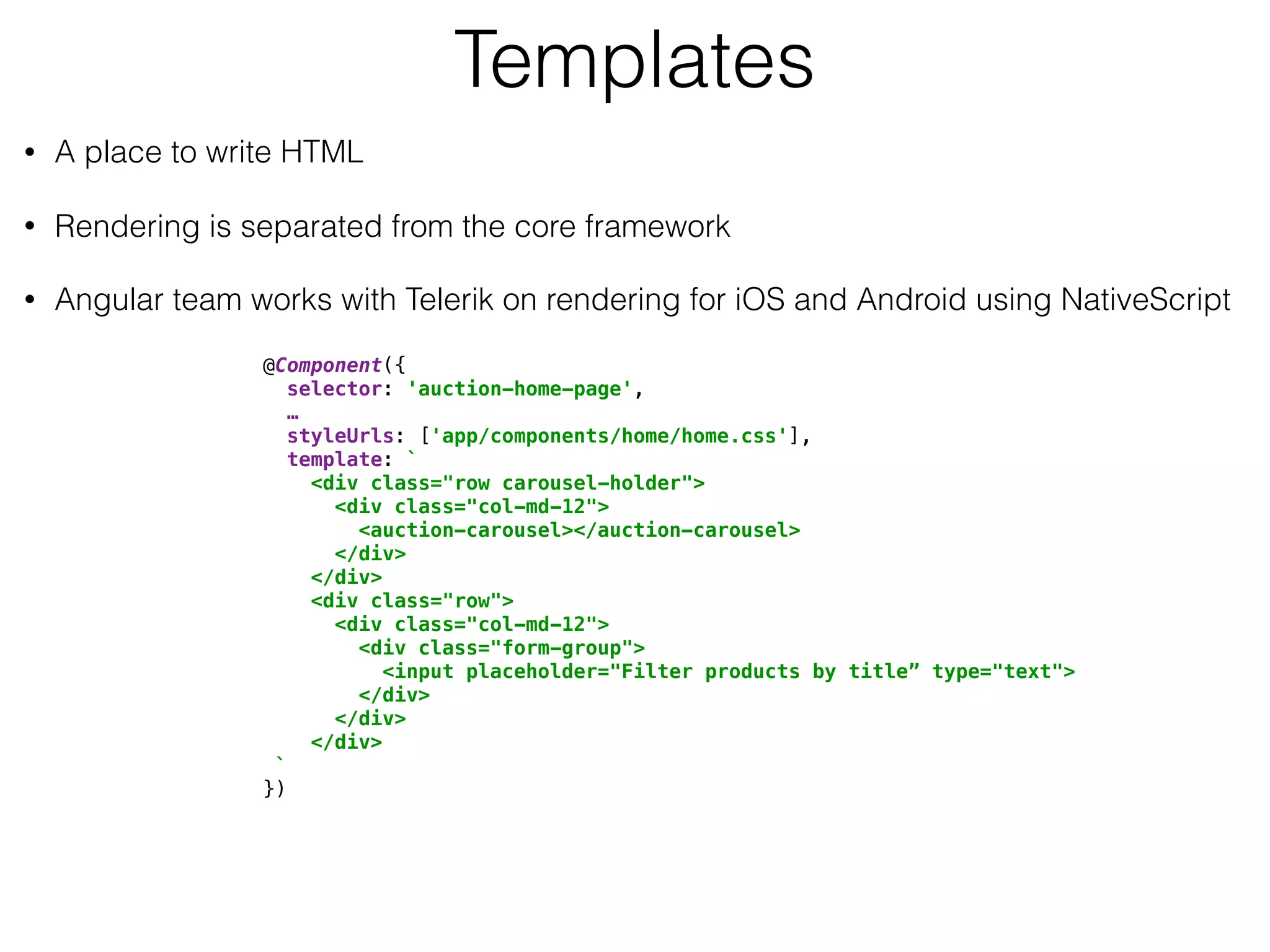 Templates
• A place to write HTML
• Rendering is separated from the core framework
• Angular team works with Telerik on rendering for iOS and Android using NativeScript
@Component({ 
selector: 'auction-home-page', 
… 
styleUrls: ['app/components/home/home.css'], 
template: ` 
<div class="row carousel-holder"> 
<div class="col-md-12"> 
<auction-carousel></auction-carousel> 
</div> 
</div> 
<div class="row"> 
<div class="col-md-12"> 
<div class="form-group"> 
<input placeholder="Filter products by title” type="text"> 
</div> 
</div> 
</div> 
` 
})
 