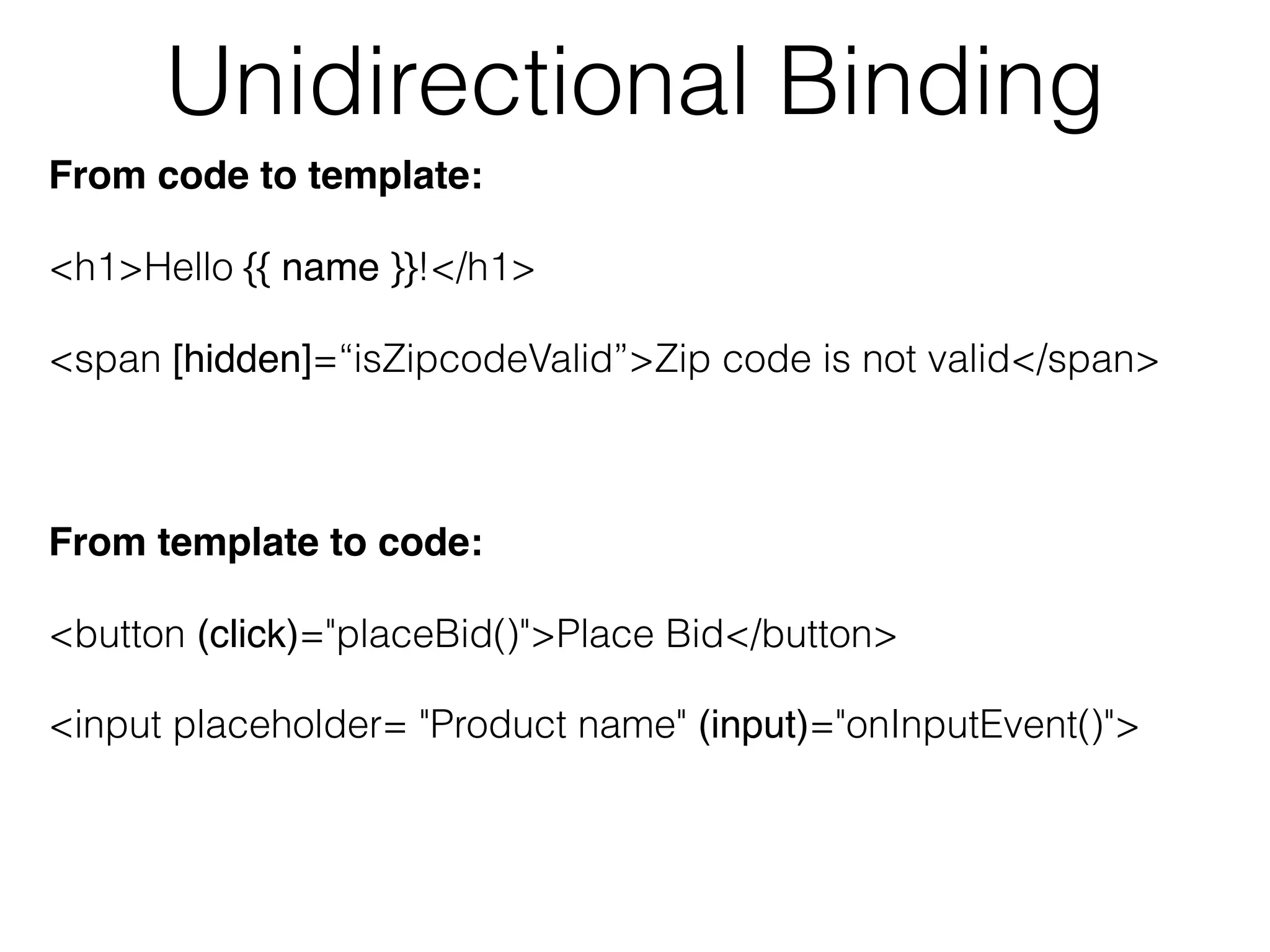 Unidirectional Binding
From code to template:
<h1>Hello {{ name }}!</h1>
<span [hidden]=“isZipcodeValid”>Zip code is not valid</span>
From template to code:
<button (click)="placeBid()">Place Bid</button>
<input placeholder= "Product name" (input)="onInputEvent()">
 