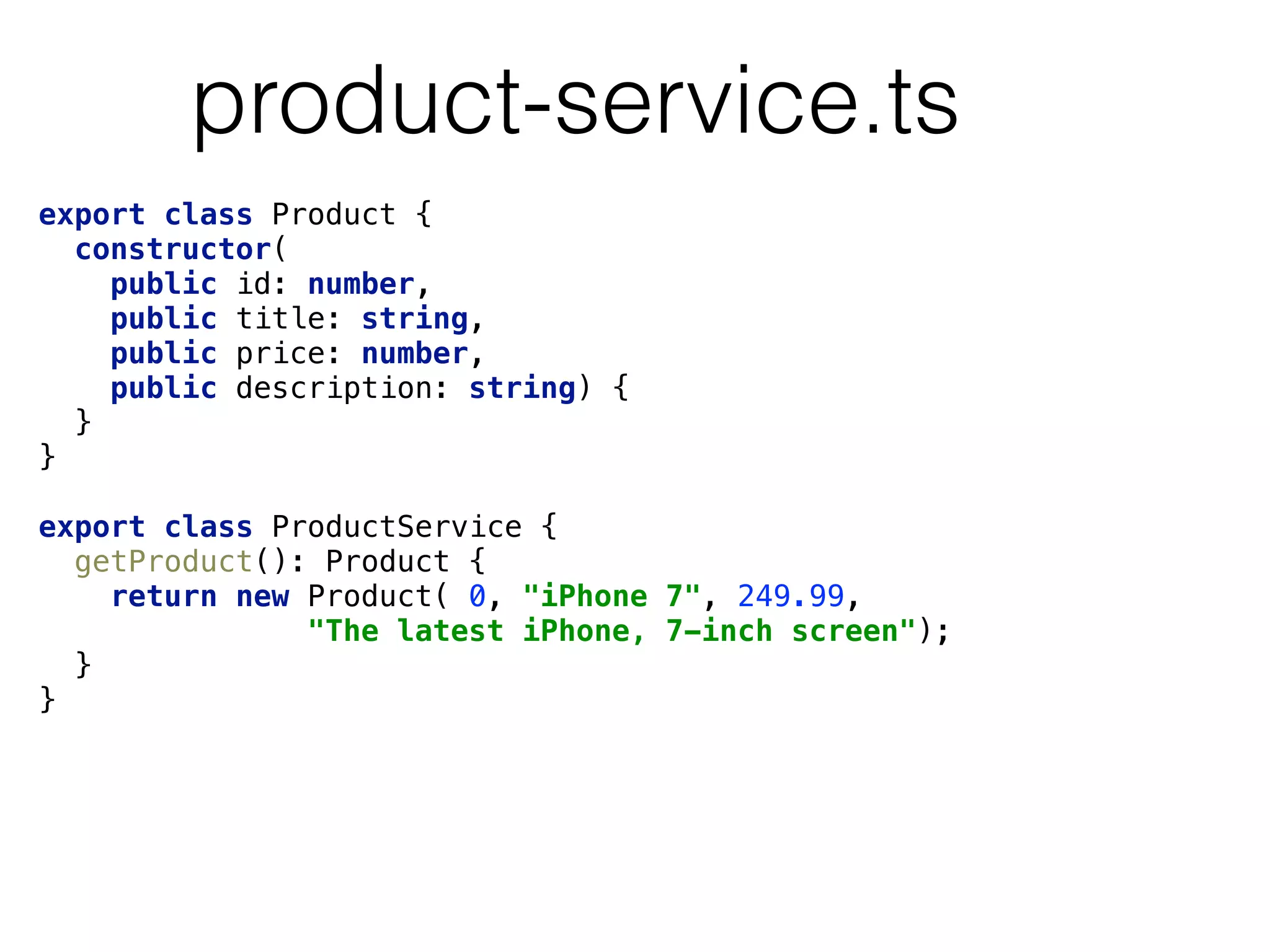 product-service.ts
export class Product { 
constructor( 
public id: number, 
public title: string, 
public price: number, 
public description: string) { 
} 
} 
 
export class ProductService { 
getProduct(): Product { 
return new Product( 0, "iPhone 7", 249.99,
"The latest iPhone, 7-inch screen"); 
} 
}
 