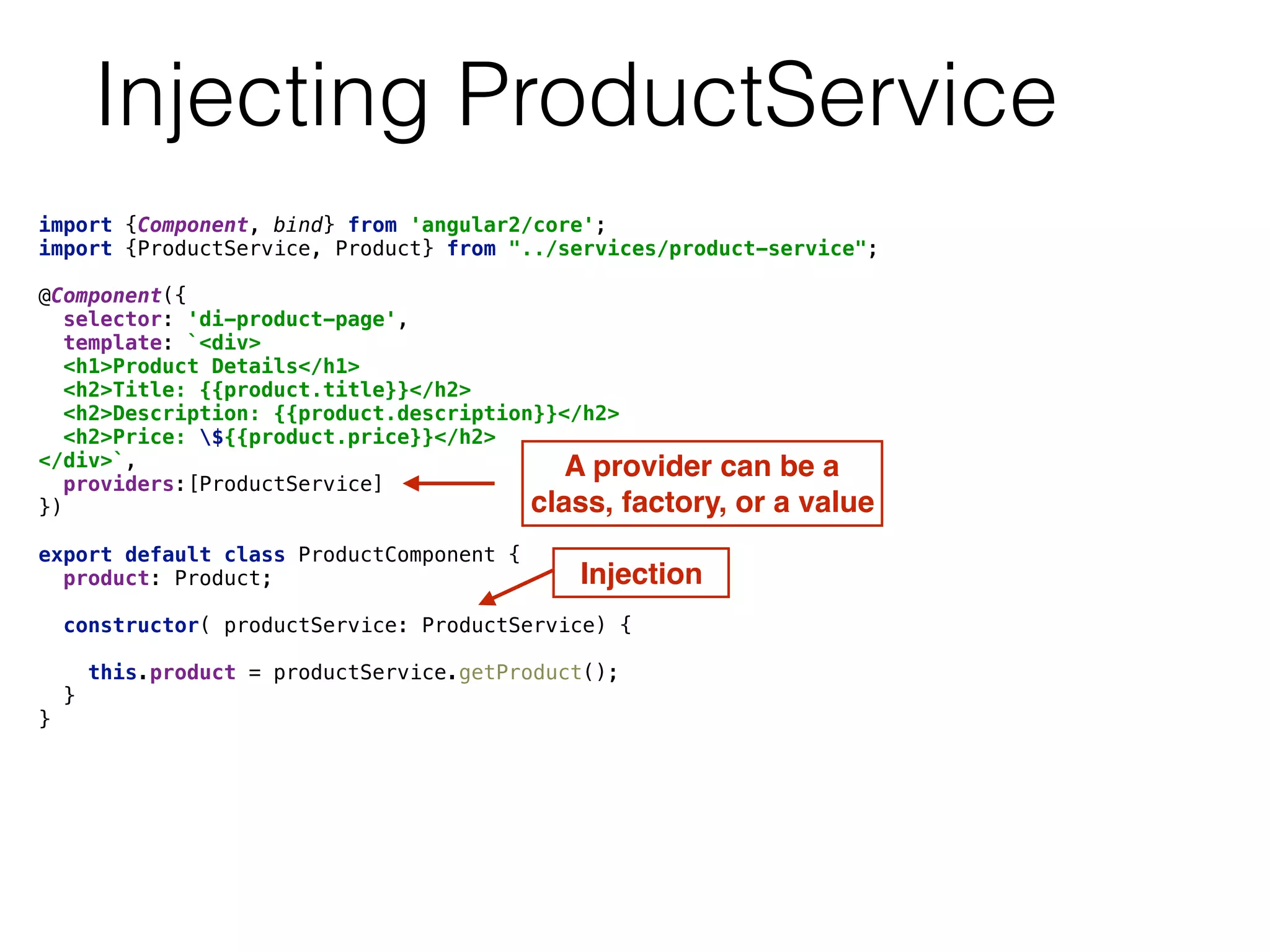 Injecting ProductService
import {Component, bind} from 'angular2/core'; 
import {ProductService, Product} from "../services/product-service"; 
 
@Component({ 
selector: 'di-product-page', 
template: `<div> 
<h1>Product Details</h1> 
<h2>Title: {{product.title}}</h2> 
<h2>Description: {{product.description}}</h2> 
<h2>Price: ${{product.price}}</h2> 
</div>`, 
providers:[ProductService] 
}) 
 
export default class ProductComponent { 
product: Product; 
 
constructor( productService: ProductService) { 
 
this.product = productService.getProduct(); 
} 
} 
A provider can be a
class, factory, or a value
Injection
 