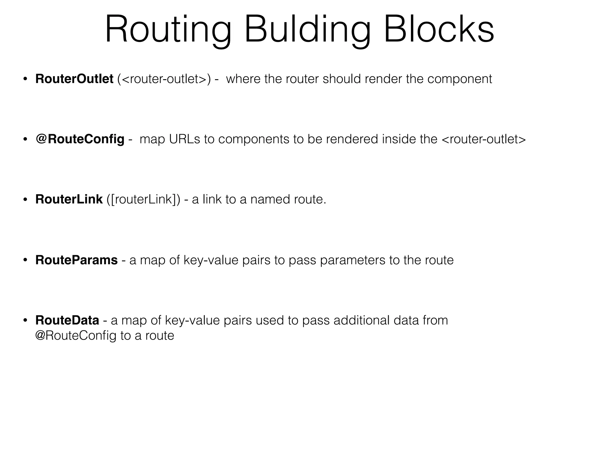 Routing Bulding Blocks
• RouterOutlet (<router-outlet>) - where the router should render the component
• @RouteConﬁg - map URLs to components to be rendered inside the <router-outlet>
• RouterLink ([routerLink]) - a link to a named route.
• RouteParams - a map of key-value pairs to pass parameters to the route
• RouteData - a map of key-value pairs used to pass additional data from
@RouteConﬁg to a route
 
