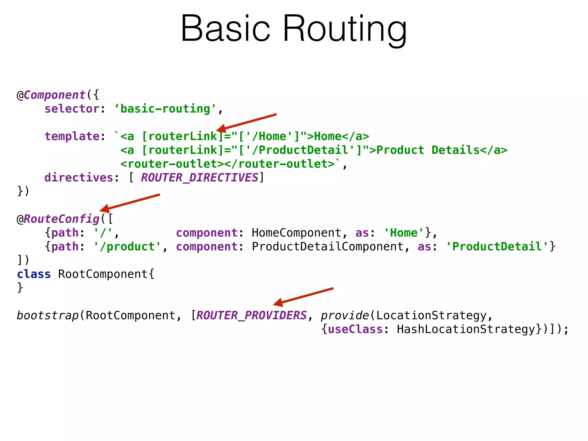 @Component({ 
selector: ‘basic-routing',
 
template: `<a [routerLink]="['/Home']">Home</a> 
<a [routerLink]="['/ProductDetail']">Product Details</a> 
<router-outlet></router-outlet>`, 
directives: [ ROUTER_DIRECTIVES] 
}) 
 
@RouteConfig([ 
{path: '/', component: HomeComponent, as: 'Home'}, 
{path: '/product', component: ProductDetailComponent, as: 'ProductDetail'} 
]) 
class RootComponent{ 
} 
 
bootstrap(RootComponent, [ROUTER_PROVIDERS, provide(LocationStrategy, 
{useClass: HashLocationStrategy})]);
Basic Routing
 