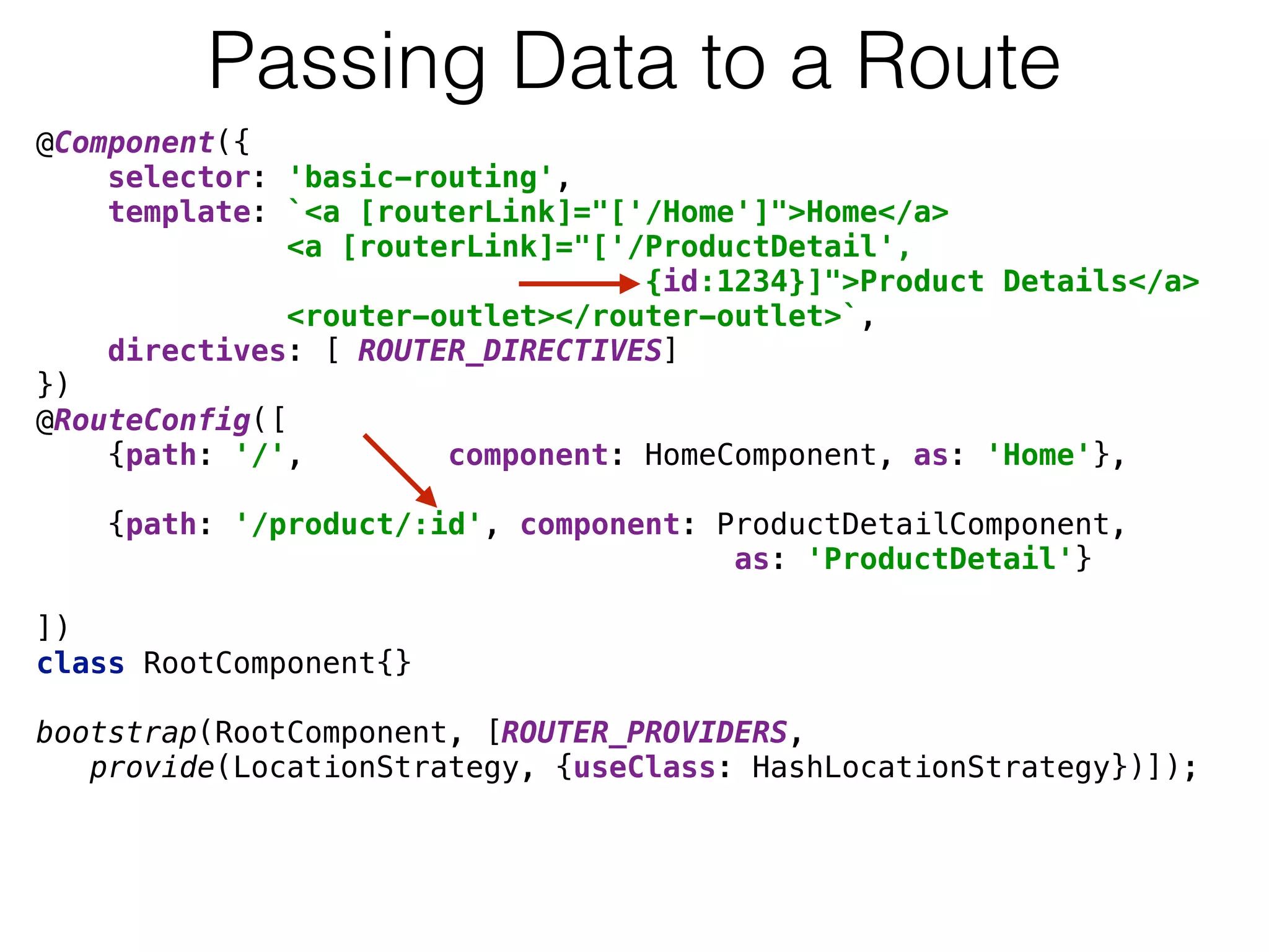 @Component({ 
selector: 'basic-routing', 
template: `<a [routerLink]="['/Home']">Home</a> 
<a [routerLink]="['/ProductDetail',
{id:1234}]">Product Details</a> 
<router-outlet></router-outlet>`, 
directives: [ ROUTER_DIRECTIVES] 
}) 
@RouteConfig([ 
{path: '/', component: HomeComponent, as: 'Home'}, 
 
{path: '/product/:id', component: ProductDetailComponent,  
as: 'ProductDetail'} 
 
]) 
class RootComponent{} 
 
bootstrap(RootComponent, [ROUTER_PROVIDERS, 
provide(LocationStrategy, {useClass: HashLocationStrategy})]);
Passing Data to a Route
 