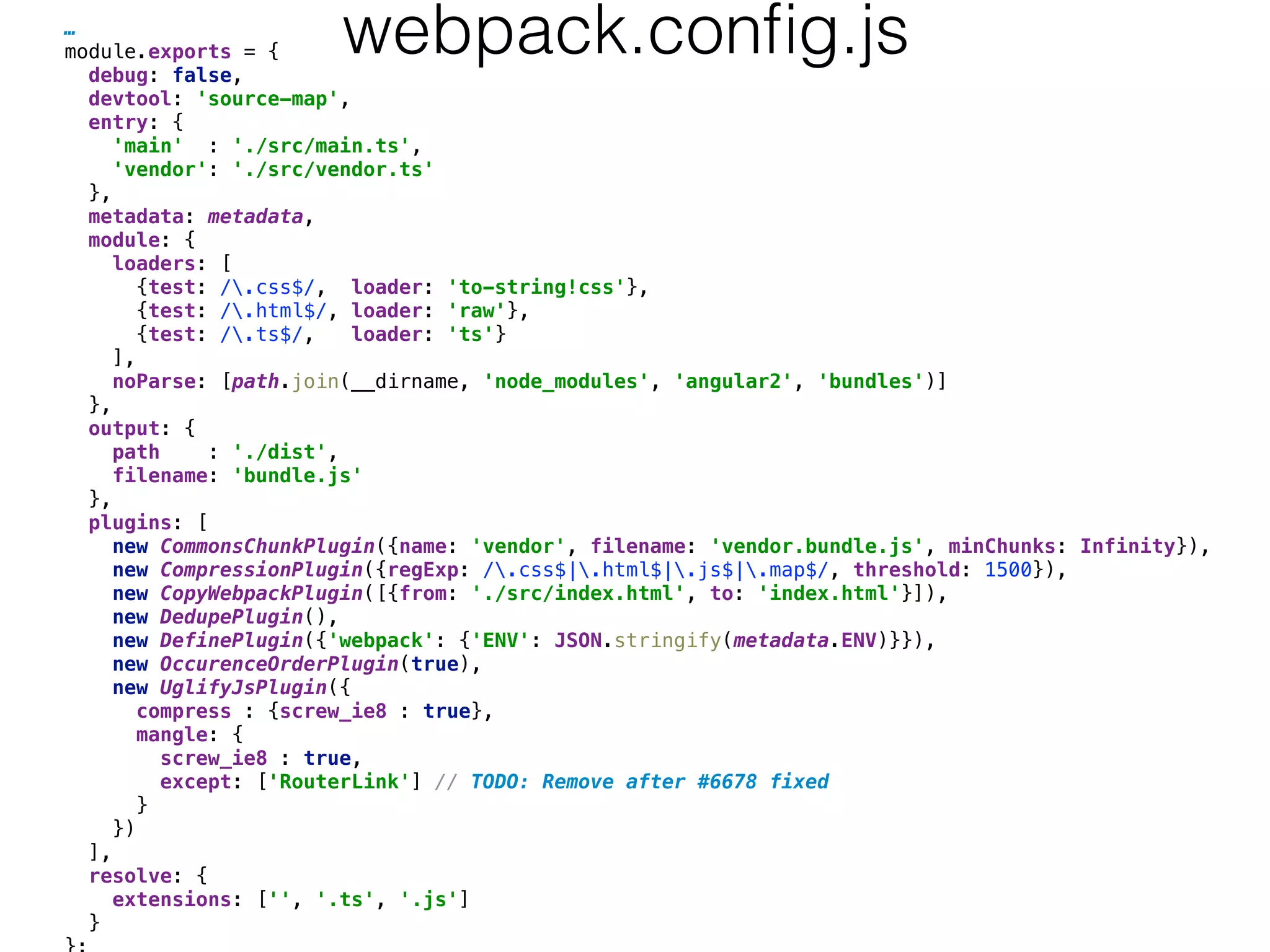 …
module.exports = { 
debug: false, 
devtool: 'source-map', 
entry: { 
'main' : './src/main.ts', 
'vendor': './src/vendor.ts' 
}, 
metadata: metadata, 
module: { 
loaders: [ 
{test: /.css$/, loader: 'to-string!css'}, 
{test: /.html$/, loader: 'raw'}, 
{test: /.ts$/, loader: 'ts'} 
], 
noParse: [path.join(__dirname, 'node_modules', 'angular2', 'bundles')] 
}, 
output: { 
path : './dist', 
filename: 'bundle.js' 
}, 
plugins: [ 
new CommonsChunkPlugin({name: 'vendor', filename: 'vendor.bundle.js', minChunks: Infinity}), 
new CompressionPlugin({regExp: /.css$|.html$|.js$|.map$/, threshold: 1500}), 
new CopyWebpackPlugin([{from: './src/index.html', to: 'index.html'}]), 
new DedupePlugin(), 
new DefinePlugin({'webpack': {'ENV': JSON.stringify(metadata.ENV)}}), 
new OccurenceOrderPlugin(true), 
new UglifyJsPlugin({ 
compress : {screw_ie8 : true}, 
mangle: { 
screw_ie8 : true, 
except: ['RouterLink'] // TODO: Remove after #6678 fixed 
} 
}) 
], 
resolve: { 
extensions: ['', '.ts', '.js'] 
} 
webpack.conﬁg.js
 