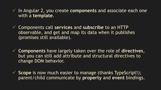  In Angular 2, you create components and associate each one
with a template.
 Components call services and subscribe to an HTTP
observable, and get and map its data when it publishes
(promises still available).
 Components have largely taken over the role of directives,
but you can still add attribute and structural directives to
change DOM behavior.
 Scope is now much easier to manage (thanks TypeScript!);
parent/child communicate by property and event bindings.
 