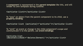 A component is represented in the parent template like this, and will
render its own template during runtime:
<artists-list></artists-list>
To ”pass” on object from the parent component to its child, use a
property binding:
<artists-list [artists]=“artists”></artists-list>
To “emit” an event or change in the child component’s scope and
communicate it to the parent, use event bindings:
<artists-list
(deleteClicked)=“delete($event)”></artists-list>
 