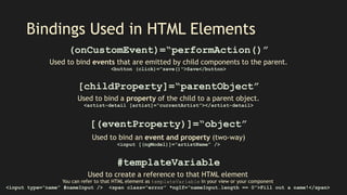 Bindings Used in HTML Elements
(onCustomEvent)=“performAction()”
Used to bind events that are emitted by child components to the parent.
<button (click)=”save()">Save</button>
[childProperty]=“parentObject”
Used to bind a property of the child to a parent object.
<artist-detail [artist]=“currentArtist”></artist-detail>
#templateVariable
Used to create a reference to that HTML element
You can refer to that HTML element as templateVariable in your view or your component
<input type=”name” #nameInput /> <span class=“error” *ngIf=“nameInput.length == 0”>Fill out a name!</span>
[(eventProperty)]=“object”
Used to bind an event and property (two-way)
<input [(ngModel)]=“artistName” />
 
