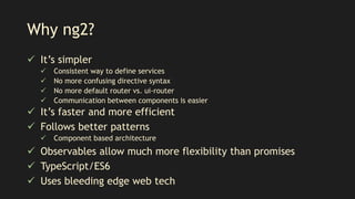 Why ng2?
 It’s simpler
 Consistent way to define services
 No more confusing directive syntax
 No more default router vs. ui-router
 Communication between components is easier
 It’s faster and more efficient
 Follows better patterns
 Component based architecture
 Observables allow much more flexibility than promises
 TypeScript/ES6
 Uses bleeding edge web tech
 