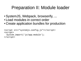 Preparation II: Module loader
● SystemJS, Webpack, browserify, ...
● Load modules in correct order
● Create application bundles for production
<script src="systemjs.config.js"></script>
<script>
System.import('js/app.module');
</script>
 