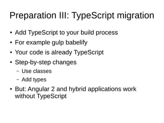 Preparation III: TypeScript migration
● Add TypeScript to your build process
● For example gulp babelify
● Your code is already TypeScript
● Step-by-step changes
– Use classes
– Add types
● But: Angular 2 and hybrid applications work
without TypeScript
 