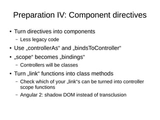Preparation IV: Component directives
● Turn directives into components
– Less legacy code
● Use „controllerAs“ and „bindsToController“
● „scope“ becomes „bindings“
– Controllers will be classes
● Turn „link“ functions into class methods
– Check which of your „link“s can be turned into controller
scope functions
– Angular 2: shadow DOM instead of transclusion
 