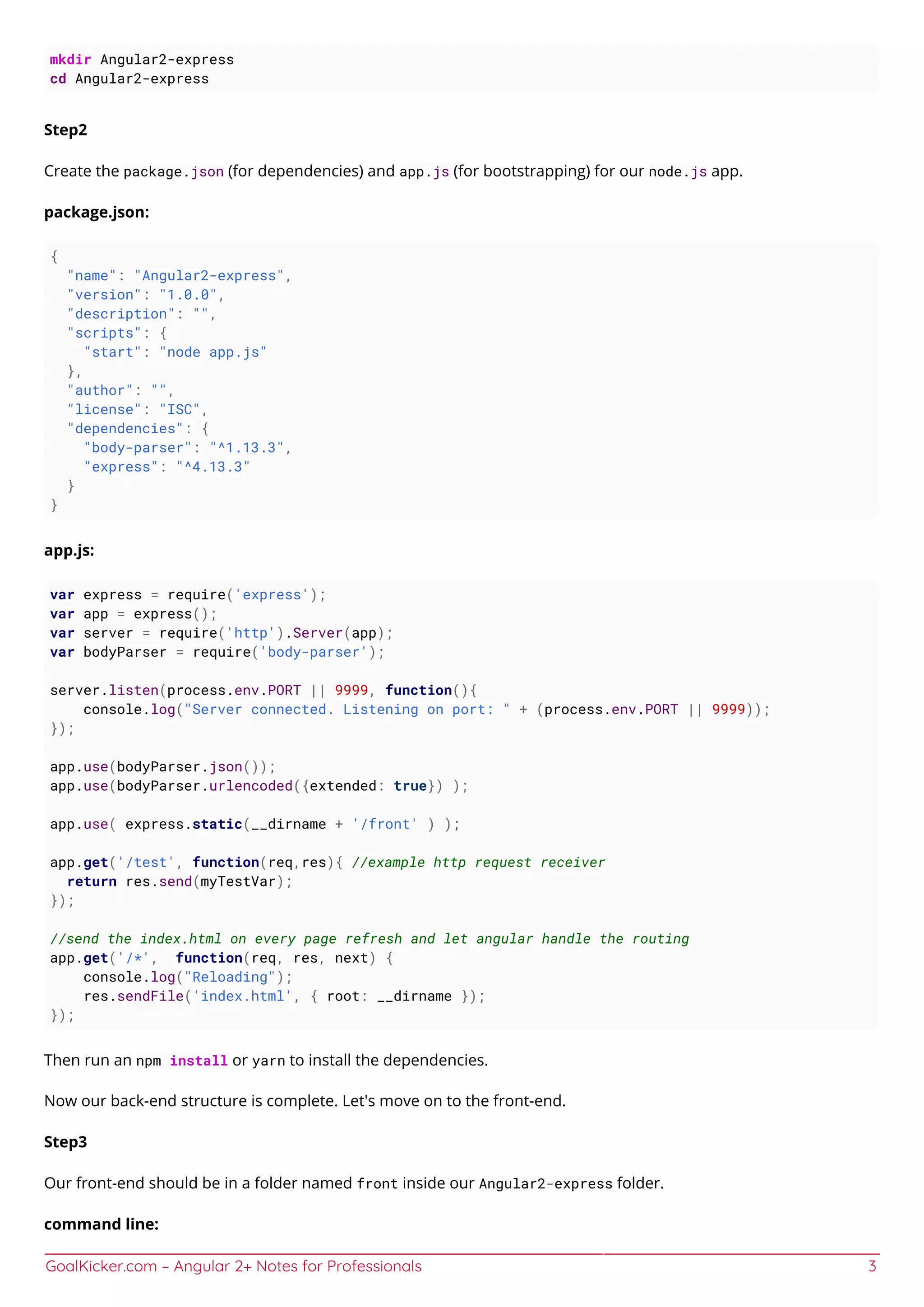 GoalKicker.com – Angular 2+ Notes for Professionals 3
mkdir Angular2-express
cd Angular2-express
Step2
Create the package.json (for dependencies) and app.js (for bootstrapping) for our node.js app.
package.json:
{
"name": "Angular2-express",
"version": "1.0.0",
"description": "",
"scripts": {
"start": "node app.js"
},
"author": "",
"license": "ISC",
"dependencies": {
"body-parser": "^1.13.3",
"express": "^4.13.3"
}
}
app.js:
var express = require('express');
var app = express();
var server = require('http').Server(app);
var bodyParser = require('body-parser');
server.listen(process.env.PORT || 9999, function(){
console.log("Server connected. Listening on port: " + (process.env.PORT || 9999));
});
app.use(bodyParser.json());
app.use(bodyParser.urlencoded({extended: true}) );
app.use( express.static(__dirname + '/front' ) );
app.get('/test', function(req,res){ //example http request receiver
return res.send(myTestVar);
});
//send the index.html on every page refresh and let angular handle the routing
app.get('/*', function(req, res, next) {
console.log("Reloading");
res.sendFile('index.html', { root: __dirname });
});
Then run an npm install or yarn to install the dependencies.
Now our back-end structure is complete. Let's move on to the front-end.
Step3
Our front-end should be in a folder named front inside our Angular2-express folder.
command line:
 