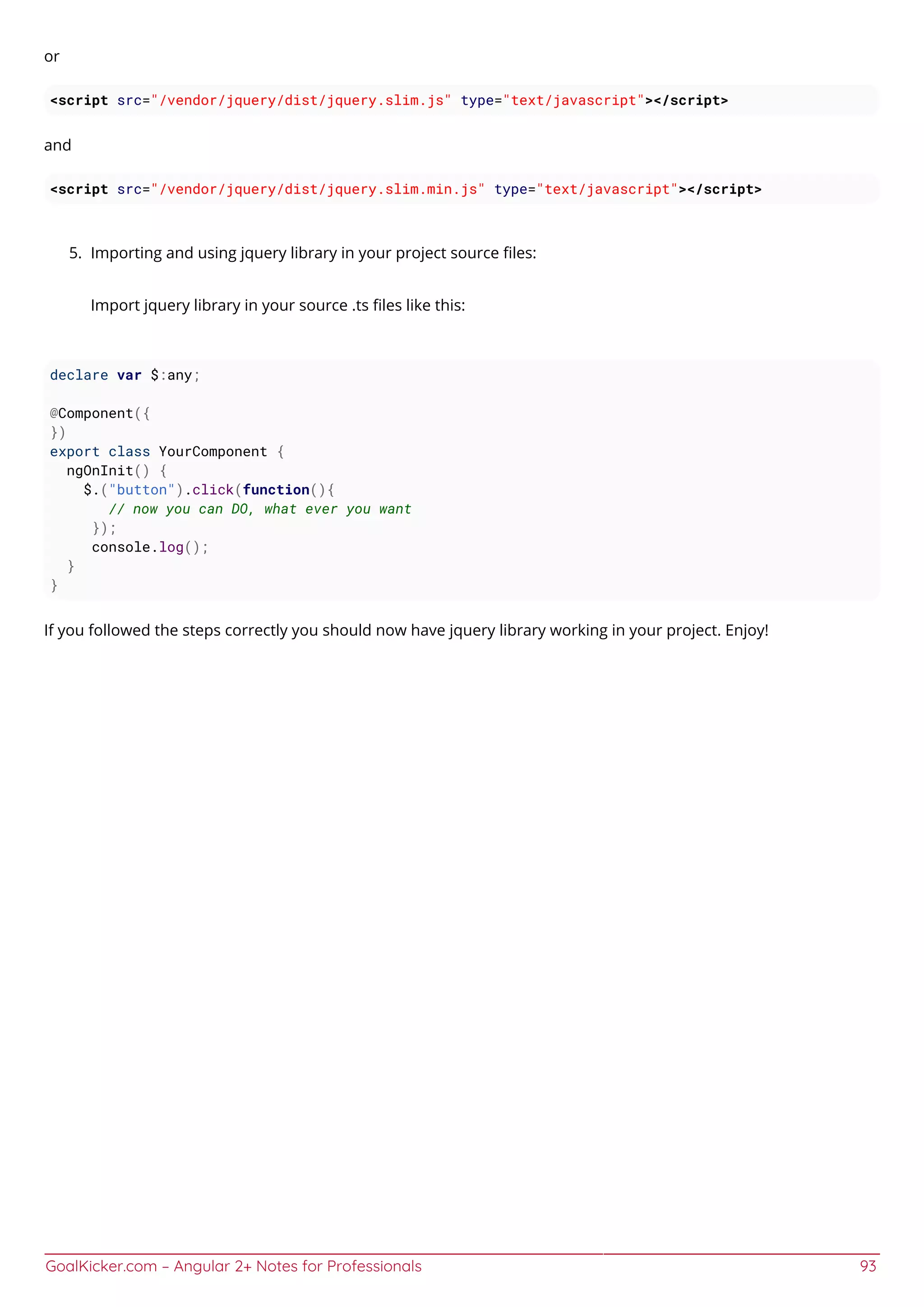GoalKicker.com – Angular 2+ Notes for Professionals 93
or
<script src="/vendor/jquery/dist/jquery.slim.js" type="text/javascript"></script>
and
<script src="/vendor/jquery/dist/jquery.slim.min.js" type="text/javascript"></script>
Importing and using jquery library in your project source ﬁles:5.
Import jquery library in your source .ts ﬁles like this:
declare var $:any;
@Component({
})
export class YourComponent {
ngOnInit() {
$.("button").click(function(){
// now you can DO, what ever you want
});
console.log();
}
}
If you followed the steps correctly you should now have jquery library working in your project. Enjoy!
 