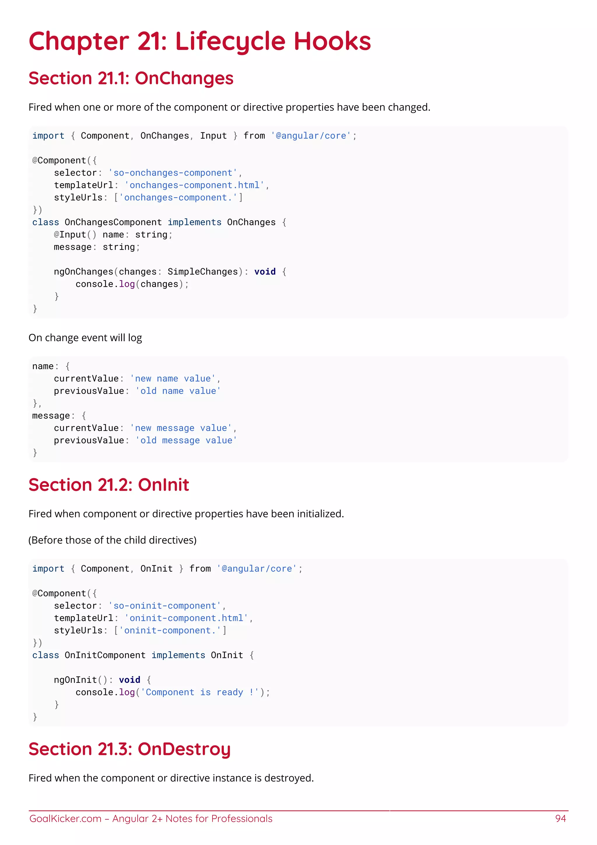 GoalKicker.com – Angular 2+ Notes for Professionals 94
Chapter 21: Lifecycle Hooks
Section 21.1: OnChanges
Fired when one or more of the component or directive properties have been changed.
import { Component, OnChanges, Input } from '@angular/core';
@Component({
selector: 'so-onchanges-component',
templateUrl: 'onchanges-component.html',
styleUrls: ['onchanges-component.']
})
class OnChangesComponent implements OnChanges {
@Input() name: string;
message: string;
ngOnChanges(changes: SimpleChanges): void {
console.log(changes);
}
}
On change event will log
name: {
currentValue: 'new name value',
previousValue: 'old name value'
},
message: {
currentValue: 'new message value',
previousValue: 'old message value'
}
Section 21.2: OnInit
Fired when component or directive properties have been initialized.
(Before those of the child directives)
import { Component, OnInit } from '@angular/core';
@Component({
selector: 'so-oninit-component',
templateUrl: 'oninit-component.html',
styleUrls: ['oninit-component.']
})
class OnInitComponent implements OnInit {
ngOnInit(): void {
console.log('Component is ready !');
}
}
Section 21.3: OnDestroy
Fired when the component or directive instance is destroyed.
 