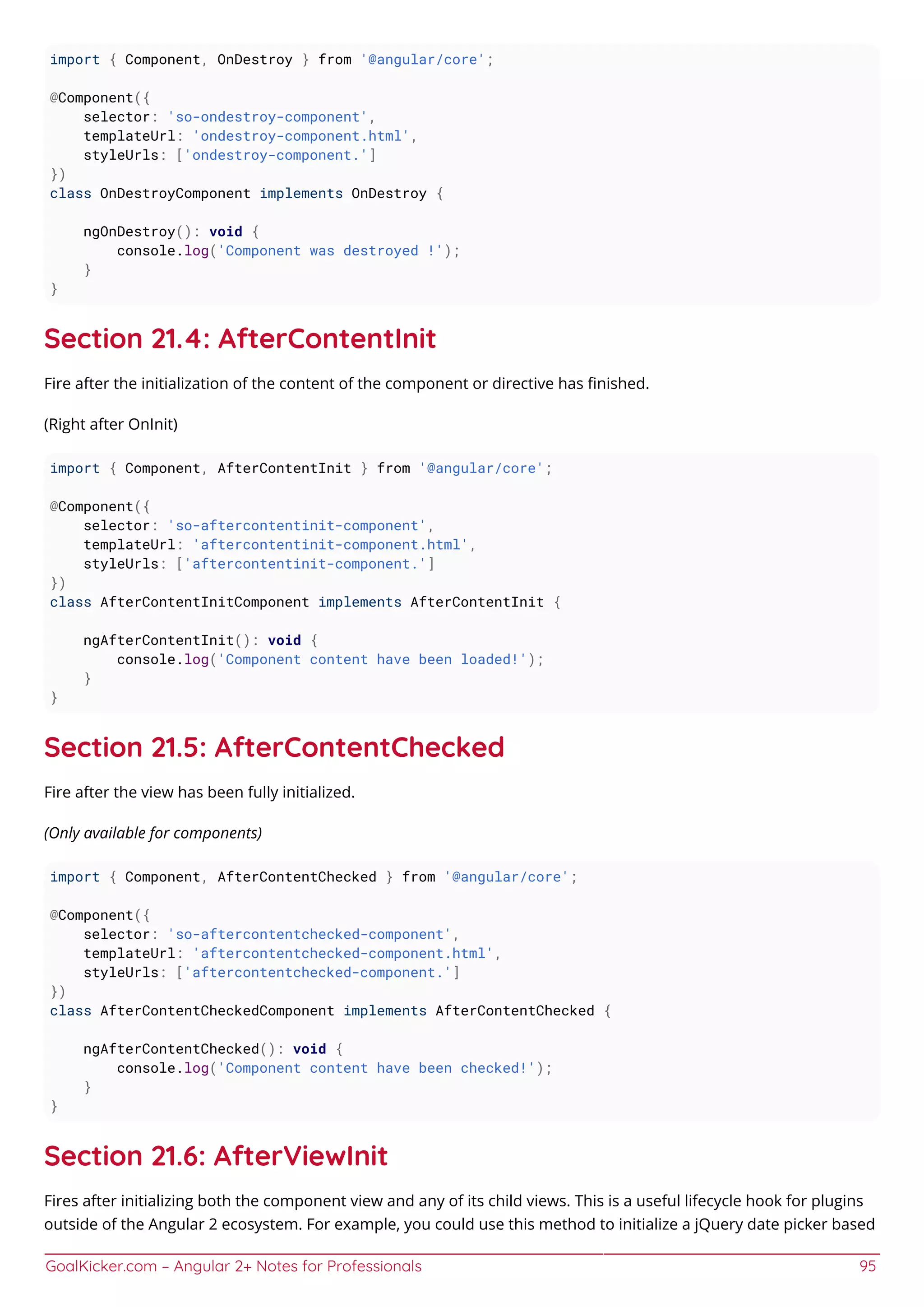 GoalKicker.com – Angular 2+ Notes for Professionals 95
import { Component, OnDestroy } from '@angular/core';
@Component({
selector: 'so-ondestroy-component',
templateUrl: 'ondestroy-component.html',
styleUrls: ['ondestroy-component.']
})
class OnDestroyComponent implements OnDestroy {
ngOnDestroy(): void {
console.log('Component was destroyed !');
}
}
Section 21.4: AfterContentInit
Fire after the initialization of the content of the component or directive has ﬁnished.
(Right after OnInit)
import { Component, AfterContentInit } from '@angular/core';
@Component({
selector: 'so-aftercontentinit-component',
templateUrl: 'aftercontentinit-component.html',
styleUrls: ['aftercontentinit-component.']
})
class AfterContentInitComponent implements AfterContentInit {
ngAfterContentInit(): void {
console.log('Component content have been loaded!');
}
}
Section 21.5: AfterContentChecked
Fire after the view has been fully initialized.
(Only available for components)
import { Component, AfterContentChecked } from '@angular/core';
@Component({
selector: 'so-aftercontentchecked-component',
templateUrl: 'aftercontentchecked-component.html',
styleUrls: ['aftercontentchecked-component.']
})
class AfterContentCheckedComponent implements AfterContentChecked {
ngAfterContentChecked(): void {
console.log('Component content have been checked!');
}
}
Section 21.6: AfterViewInit
Fires after initializing both the component view and any of its child views. This is a useful lifecycle hook for plugins
outside of the Angular 2 ecosystem. For example, you could use this method to initialize a jQuery date picker based
 