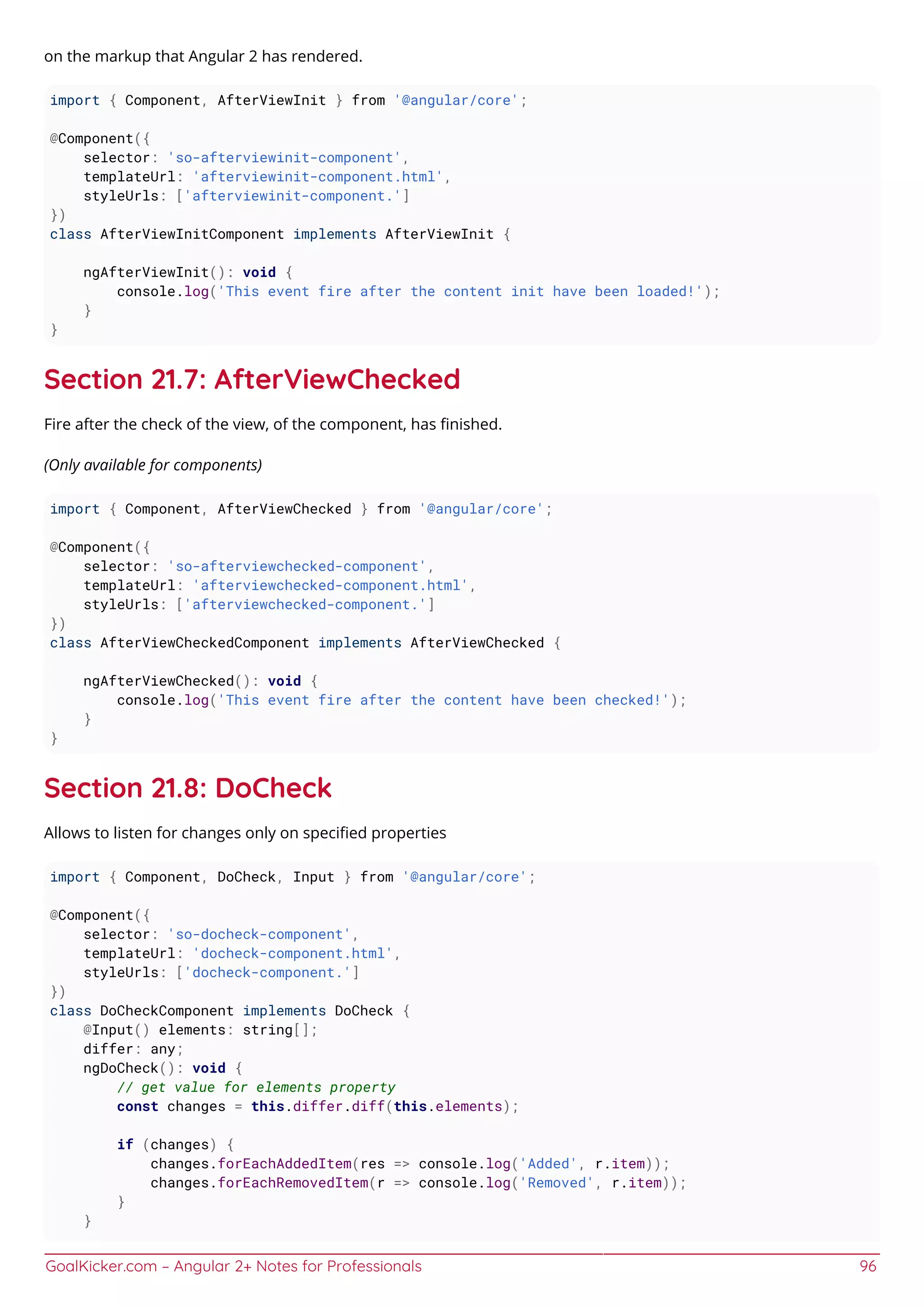 GoalKicker.com – Angular 2+ Notes for Professionals 96
on the markup that Angular 2 has rendered.
import { Component, AfterViewInit } from '@angular/core';
@Component({
selector: 'so-afterviewinit-component',
templateUrl: 'afterviewinit-component.html',
styleUrls: ['afterviewinit-component.']
})
class AfterViewInitComponent implements AfterViewInit {
ngAfterViewInit(): void {
console.log('This event fire after the content init have been loaded!');
}
}
Section 21.7: AfterViewChecked
Fire after the check of the view, of the component, has ﬁnished.
(Only available for components)
import { Component, AfterViewChecked } from '@angular/core';
@Component({
selector: 'so-afterviewchecked-component',
templateUrl: 'afterviewchecked-component.html',
styleUrls: ['afterviewchecked-component.']
})
class AfterViewCheckedComponent implements AfterViewChecked {
ngAfterViewChecked(): void {
console.log('This event fire after the content have been checked!');
}
}
Section 21.8: DoCheck
Allows to listen for changes only on speciﬁed properties
import { Component, DoCheck, Input } from '@angular/core';
@Component({
selector: 'so-docheck-component',
templateUrl: 'docheck-component.html',
styleUrls: ['docheck-component.']
})
class DoCheckComponent implements DoCheck {
@Input() elements: string[];
differ: any;
ngDoCheck(): void {
// get value for elements property
const changes = this.differ.diff(this.elements);
if (changes) {
changes.forEachAddedItem(res => console.log('Added', r.item));
changes.forEachRemovedItem(r => console.log('Removed', r.item));
}
}
 
