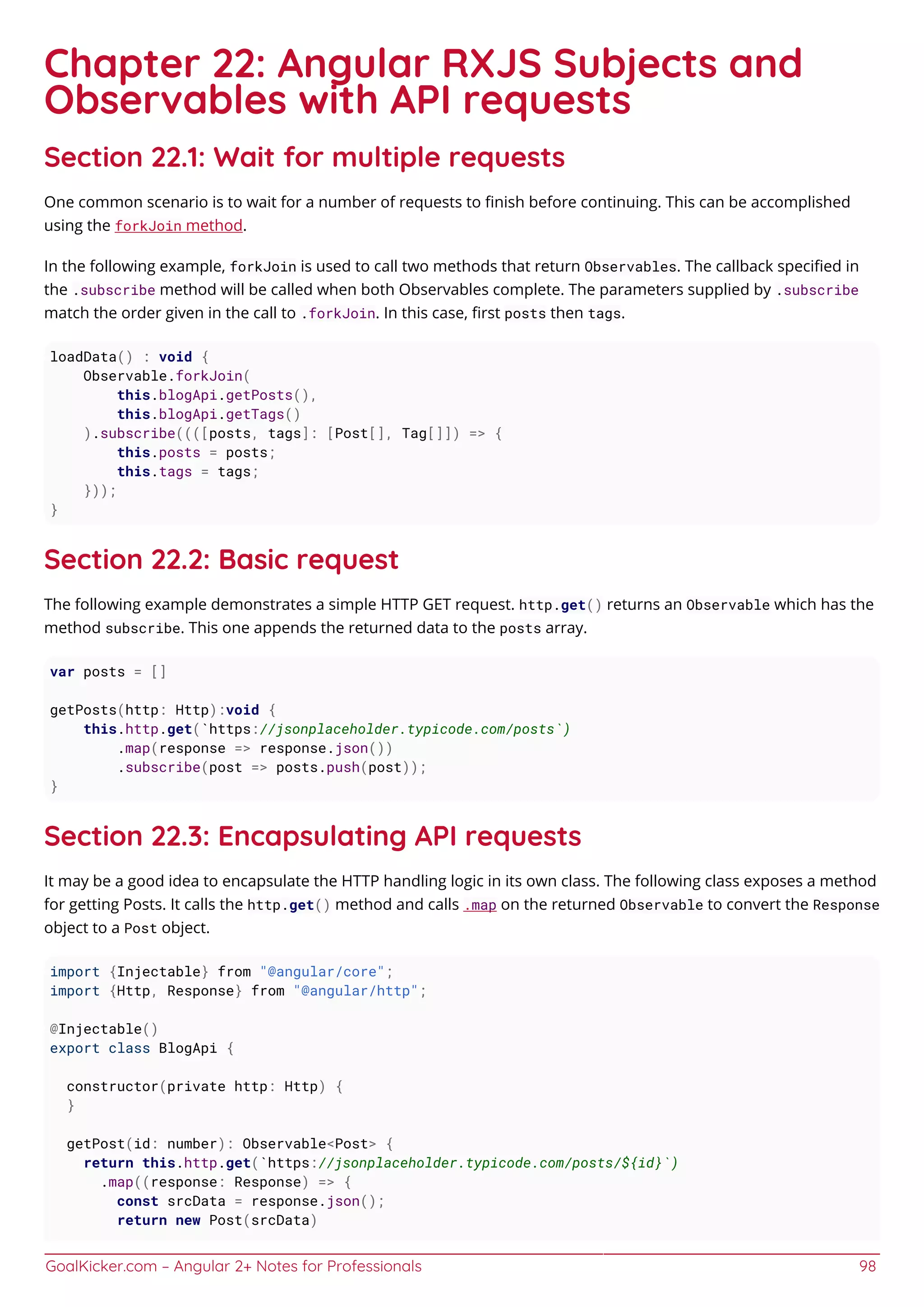 GoalKicker.com – Angular 2+ Notes for Professionals 98
Chapter 22: Angular RXJS Subjects and
Observables with API requests
Section 22.1: Wait for multiple requests
One common scenario is to wait for a number of requests to ﬁnish before continuing. This can be accomplished
using the forkJoin method.
In the following example, forkJoin is used to call two methods that return Observables. The callback speciﬁed in
the .subscribe method will be called when both Observables complete. The parameters supplied by .subscribe
match the order given in the call to .forkJoin. In this case, ﬁrst posts then tags.
loadData() : void {
Observable.forkJoin(
this.blogApi.getPosts(),
this.blogApi.getTags()
).subscribe((([posts, tags]: [Post[], Tag[]]) => {
this.posts = posts;
this.tags = tags;
}));
}
Section 22.2: Basic request
The following example demonstrates a simple HTTP GET request. http.get() returns an Observable which has the
method subscribe. This one appends the returned data to the posts array.
var posts = []
getPosts(http: Http):void {
this.http.get(`https://jsonplaceholder.typicode.com/posts`)
.map(response => response.json())
.subscribe(post => posts.push(post));
}
Section 22.3: Encapsulating API requests
It may be a good idea to encapsulate the HTTP handling logic in its own class. The following class exposes a method
for getting Posts. It calls the http.get() method and calls .map on the returned Observable to convert the Response
object to a Post object.
import {Injectable} from "@angular/core";
import {Http, Response} from "@angular/http";
@Injectable()
export class BlogApi {
constructor(private http: Http) {
}
getPost(id: number): Observable<Post> {
return this.http.get(`https://jsonplaceholder.typicode.com/posts/${id}`)
.map((response: Response) => {
const srcData = response.json();
return new Post(srcData)
 
