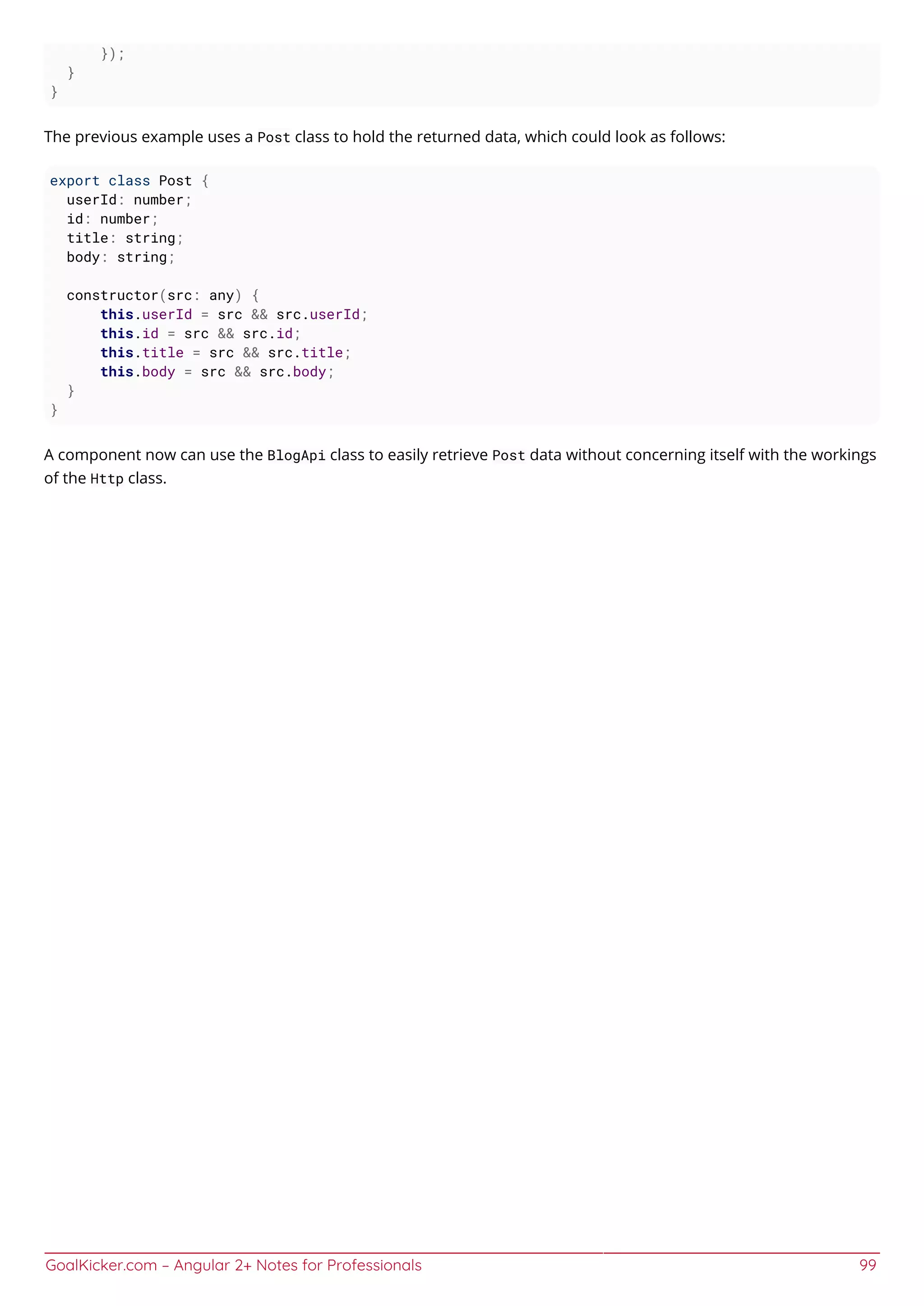 GoalKicker.com – Angular 2+ Notes for Professionals 99
});
}
}
The previous example uses a Post class to hold the returned data, which could look as follows:
export class Post {
userId: number;
id: number;
title: string;
body: string;
constructor(src: any) {
this.userId = src && src.userId;
this.id = src && src.id;
this.title = src && src.title;
this.body = src && src.body;
}
}
A component now can use the BlogApi class to easily retrieve Post data without concerning itself with the workings
of the Http class.
 