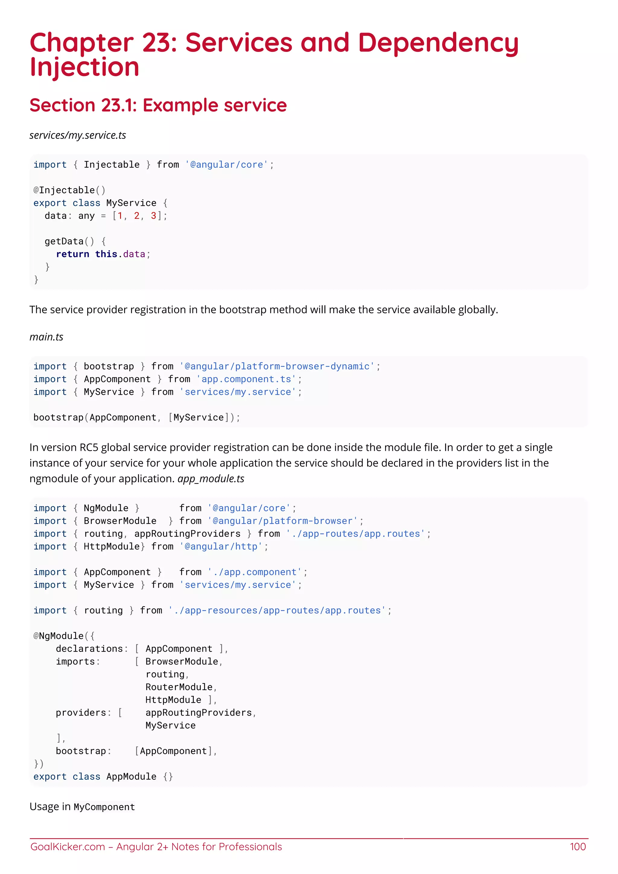 GoalKicker.com – Angular 2+ Notes for Professionals 100
Chapter 23: Services and Dependency
Injection
Section 23.1: Example service
services/my.service.ts
import { Injectable } from '@angular/core';
@Injectable()
export class MyService {
data: any = [1, 2, 3];
getData() {
return this.data;
}
}
The service provider registration in the bootstrap method will make the service available globally.
main.ts
import { bootstrap } from '@angular/platform-browser-dynamic';
import { AppComponent } from 'app.component.ts';
import { MyService } from 'services/my.service';
bootstrap(AppComponent, [MyService]);
In version RC5 global service provider registration can be done inside the module ﬁle. In order to get a single
instance of your service for your whole application the service should be declared in the providers list in the
ngmodule of your application. app_module.ts
import { NgModule } from '@angular/core';
import { BrowserModule } from '@angular/platform-browser';
import { routing, appRoutingProviders } from './app-routes/app.routes';
import { HttpModule} from '@angular/http';
import { AppComponent } from './app.component';
import { MyService } from 'services/my.service';
import { routing } from './app-resources/app-routes/app.routes';
@NgModule({
declarations: [ AppComponent ],
imports: [ BrowserModule,
routing,
RouterModule,
HttpModule ],
providers: [ appRoutingProviders,
MyService
],
bootstrap: [AppComponent],
})
export class AppModule {}
Usage in MyComponent
 