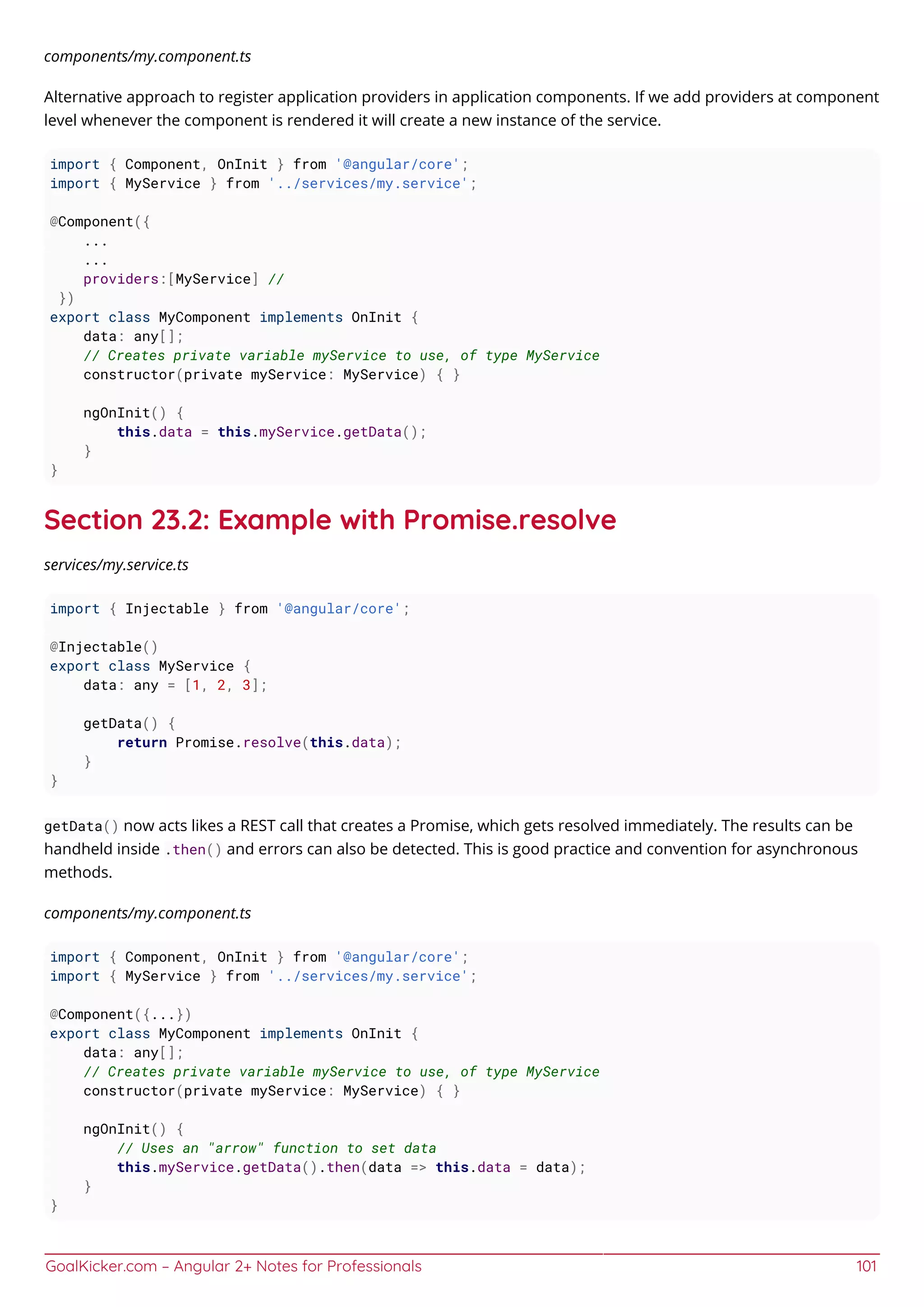 GoalKicker.com – Angular 2+ Notes for Professionals 101
components/my.component.ts
Alternative approach to register application providers in application components. If we add providers at component
level whenever the component is rendered it will create a new instance of the service.
import { Component, OnInit } from '@angular/core';
import { MyService } from '../services/my.service';
@Component({
...
...
providers:[MyService] //
})
export class MyComponent implements OnInit {
data: any[];
// Creates private variable myService to use, of type MyService
constructor(private myService: MyService) { }
ngOnInit() {
this.data = this.myService.getData();
}
}
Section 23.2: Example with Promise.resolve
services/my.service.ts
import { Injectable } from '@angular/core';
@Injectable()
export class MyService {
data: any = [1, 2, 3];
getData() {
return Promise.resolve(this.data);
}
}
getData() now acts likes a REST call that creates a Promise, which gets resolved immediately. The results can be
handheld inside .then() and errors can also be detected. This is good practice and convention for asynchronous
methods.
components/my.component.ts
import { Component, OnInit } from '@angular/core';
import { MyService } from '../services/my.service';
@Component({...})
export class MyComponent implements OnInit {
data: any[];
// Creates private variable myService to use, of type MyService
constructor(private myService: MyService) { }
ngOnInit() {
// Uses an "arrow" function to set data
this.myService.getData().then(data => this.data = data);
}
}
 