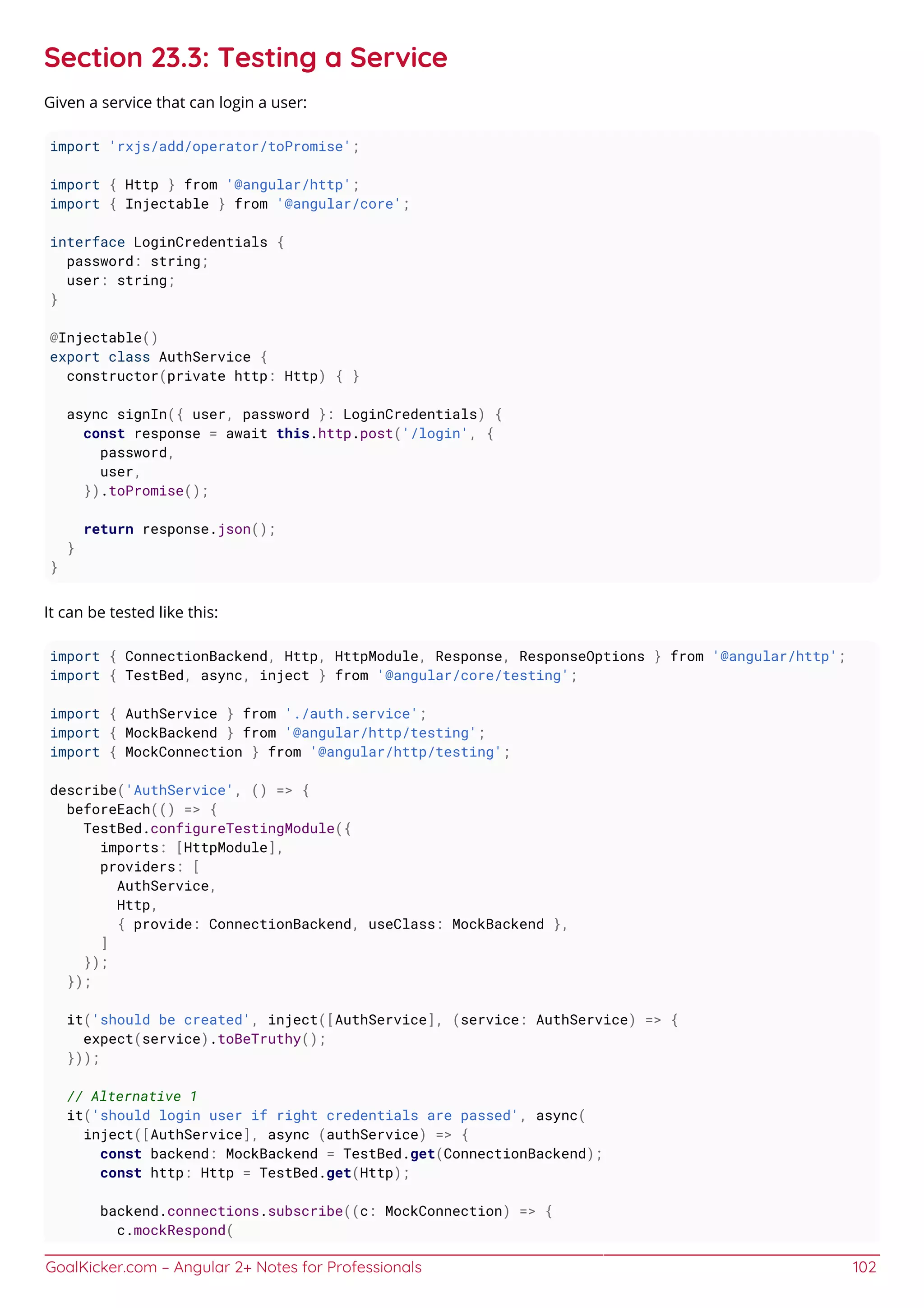 GoalKicker.com – Angular 2+ Notes for Professionals 102
Section 23.3: Testing a Service
Given a service that can login a user:
import 'rxjs/add/operator/toPromise';
import { Http } from '@angular/http';
import { Injectable } from '@angular/core';
interface LoginCredentials {
password: string;
user: string;
}
@Injectable()
export class AuthService {
constructor(private http: Http) { }
async signIn({ user, password }: LoginCredentials) {
const response = await this.http.post('/login', {
password,
user,
}).toPromise();
return response.json();
}
}
It can be tested like this:
import { ConnectionBackend, Http, HttpModule, Response, ResponseOptions } from '@angular/http';
import { TestBed, async, inject } from '@angular/core/testing';
import { AuthService } from './auth.service';
import { MockBackend } from '@angular/http/testing';
import { MockConnection } from '@angular/http/testing';
describe('AuthService', () => {
beforeEach(() => {
TestBed.configureTestingModule({
imports: [HttpModule],
providers: [
AuthService,
Http,
{ provide: ConnectionBackend, useClass: MockBackend },
]
});
});
it('should be created', inject([AuthService], (service: AuthService) => {
expect(service).toBeTruthy();
}));
// Alternative 1
it('should login user if right credentials are passed', async(
inject([AuthService], async (authService) => {
const backend: MockBackend = TestBed.get(ConnectionBackend);
const http: Http = TestBed.get(Http);
backend.connections.subscribe((c: MockConnection) => {
c.mockRespond(
 