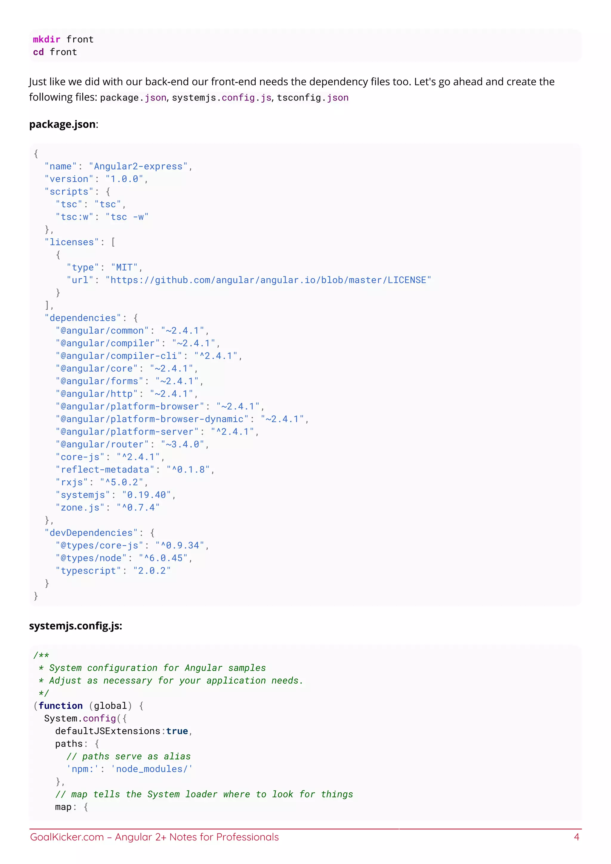 GoalKicker.com – Angular 2+ Notes for Professionals 4
mkdir front
cd front
Just like we did with our back-end our front-end needs the dependency ﬁles too. Let's go ahead and create the
following ﬁles: package.json, systemjs.config.js, tsconfig.json
package.json:
{
"name": "Angular2-express",
"version": "1.0.0",
"scripts": {
"tsc": "tsc",
"tsc:w": "tsc -w"
},
"licenses": [
{
"type": "MIT",
"url": "https://github.com/angular/angular.io/blob/master/LICENSE"
}
],
"dependencies": {
"@angular/common": "~2.4.1",
"@angular/compiler": "~2.4.1",
"@angular/compiler-cli": "^2.4.1",
"@angular/core": "~2.4.1",
"@angular/forms": "~2.4.1",
"@angular/http": "~2.4.1",
"@angular/platform-browser": "~2.4.1",
"@angular/platform-browser-dynamic": "~2.4.1",
"@angular/platform-server": "^2.4.1",
"@angular/router": "~3.4.0",
"core-js": "^2.4.1",
"reflect-metadata": "^0.1.8",
"rxjs": "^5.0.2",
"systemjs": "0.19.40",
"zone.js": "^0.7.4"
},
"devDependencies": {
"@types/core-js": "^0.9.34",
"@types/node": "^6.0.45",
"typescript": "2.0.2"
}
}
systemjs.conﬁg.js:
/**
* System configuration for Angular samples
* Adjust as necessary for your application needs.
*/
(function (global) {
System.config({
defaultJSExtensions:true,
paths: {
// paths serve as alias
'npm:': 'node_modules/'
},
// map tells the System loader where to look for things
map: {
 