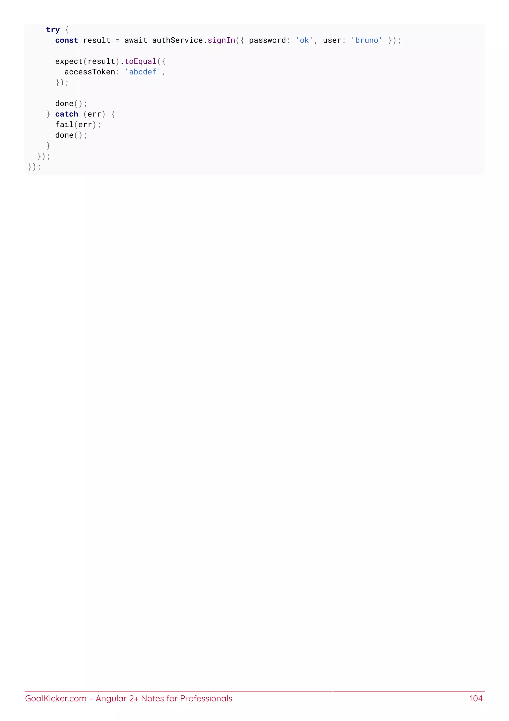 GoalKicker.com – Angular 2+ Notes for Professionals 104
try {
const result = await authService.signIn({ password: 'ok', user: 'bruno' });
expect(result).toEqual({
accessToken: 'abcdef',
});
done();
} catch (err) {
fail(err);
done();
}
});
});
 