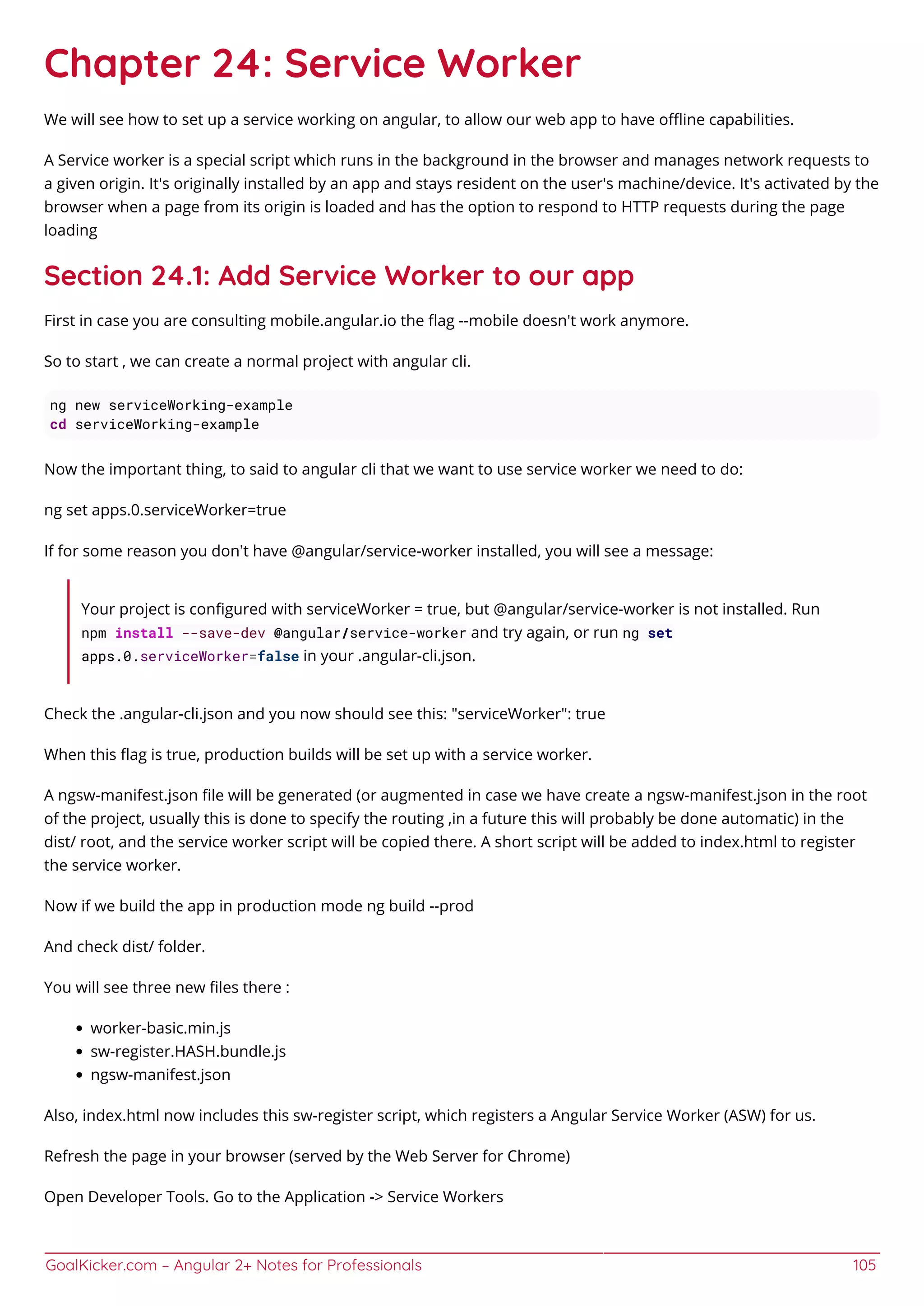 GoalKicker.com – Angular 2+ Notes for Professionals 105
Chapter 24: Service Worker
We will see how to set up a service working on angular, to allow our web app to have oﬄine capabilities.
A Service worker is a special script which runs in the background in the browser and manages network requests to
a given origin. It's originally installed by an app and stays resident on the user's machine/device. It's activated by the
browser when a page from its origin is loaded and has the option to respond to HTTP requests during the page
loading
Section 24.1: Add Service Worker to our app
First in case you are consulting mobile.angular.io the ﬂag --mobile doesn't work anymore.
So to start , we can create a normal project with angular cli.
ng new serviceWorking-example
cd serviceWorking-example
Now the important thing, to said to angular cli that we want to use service worker we need to do:
ng set apps.0.serviceWorker=true
If for some reason you don’t have @angular/service-worker installed, you will see a message:
Your project is conﬁgured with serviceWorker = true, but @angular/service-worker is not installed. Run
npm install --save-dev @angular/service-worker and try again, or run ng set
apps.0.serviceWorker=false in your .angular-cli.json.
Check the .angular-cli.json and you now should see this: "serviceWorker": true
When this ﬂag is true, production builds will be set up with a service worker.
A ngsw-manifest.json ﬁle will be generated (or augmented in case we have create a ngsw-manifest.json in the root
of the project, usually this is done to specify the routing ,in a future this will probably be done automatic) in the
dist/ root, and the service worker script will be copied there. A short script will be added to index.html to register
the service worker.
Now if we build the app in production mode ng build --prod
And check dist/ folder.
You will see three new ﬁles there :
worker-basic.min.js
sw-register.HASH.bundle.js
ngsw-manifest.json
Also, index.html now includes this sw-register script, which registers a Angular Service Worker (ASW) for us.
Refresh the page in your browser (served by the Web Server for Chrome)
Open Developer Tools. Go to the Application -> Service Workers
 