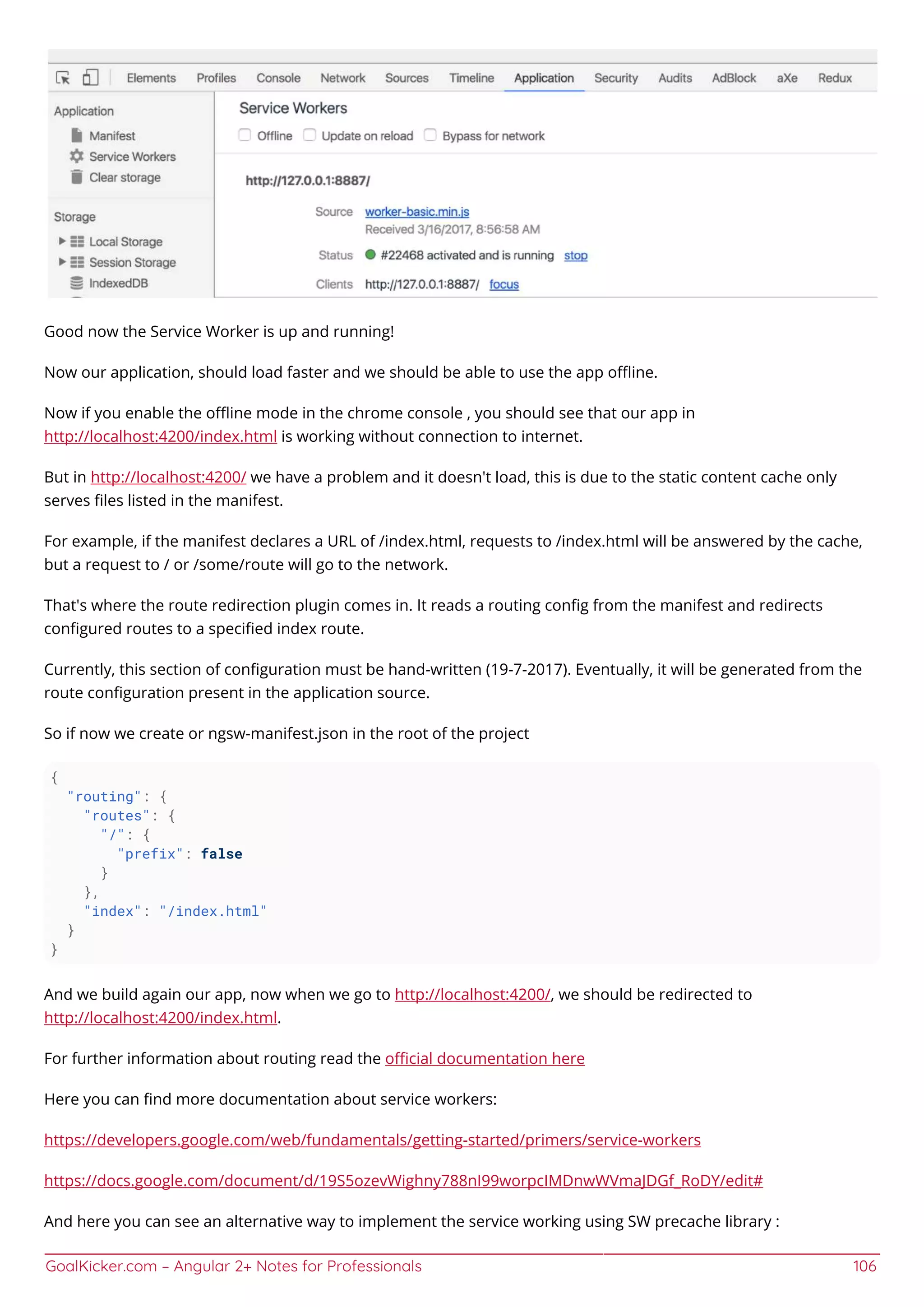 GoalKicker.com – Angular 2+ Notes for Professionals 106
Good now the Service Worker is up and running!
Now our application, should load faster and we should be able to use the app oﬄine.
Now if you enable the oﬄine mode in the chrome console , you should see that our app in
http://localhost:4200/index.html is working without connection to internet.
But in http://localhost:4200/ we have a problem and it doesn't load, this is due to the static content cache only
serves ﬁles listed in the manifest.
For example, if the manifest declares a URL of /index.html, requests to /index.html will be answered by the cache,
but a request to / or /some/route will go to the network.
That's where the route redirection plugin comes in. It reads a routing conﬁg from the manifest and redirects
conﬁgured routes to a speciﬁed index route.
Currently, this section of conﬁguration must be hand-written (19-7-2017). Eventually, it will be generated from the
route conﬁguration present in the application source.
So if now we create or ngsw-manifest.json in the root of the project
{
"routing": {
"routes": {
"/": {
"prefix": false
}
},
"index": "/index.html"
}
}
And we build again our app, now when we go to http://localhost:4200/, we should be redirected to
http://localhost:4200/index.html.
For further information about routing read the oﬃcial documentation here
Here you can ﬁnd more documentation about service workers:
https://developers.google.com/web/fundamentals/getting-started/primers/service-workers
https://docs.google.com/document/d/19S5ozevWighny788nI99worpcIMDnwWVmaJDGf_RoDY/edit#
And here you can see an alternative way to implement the service working using SW precache library :
 