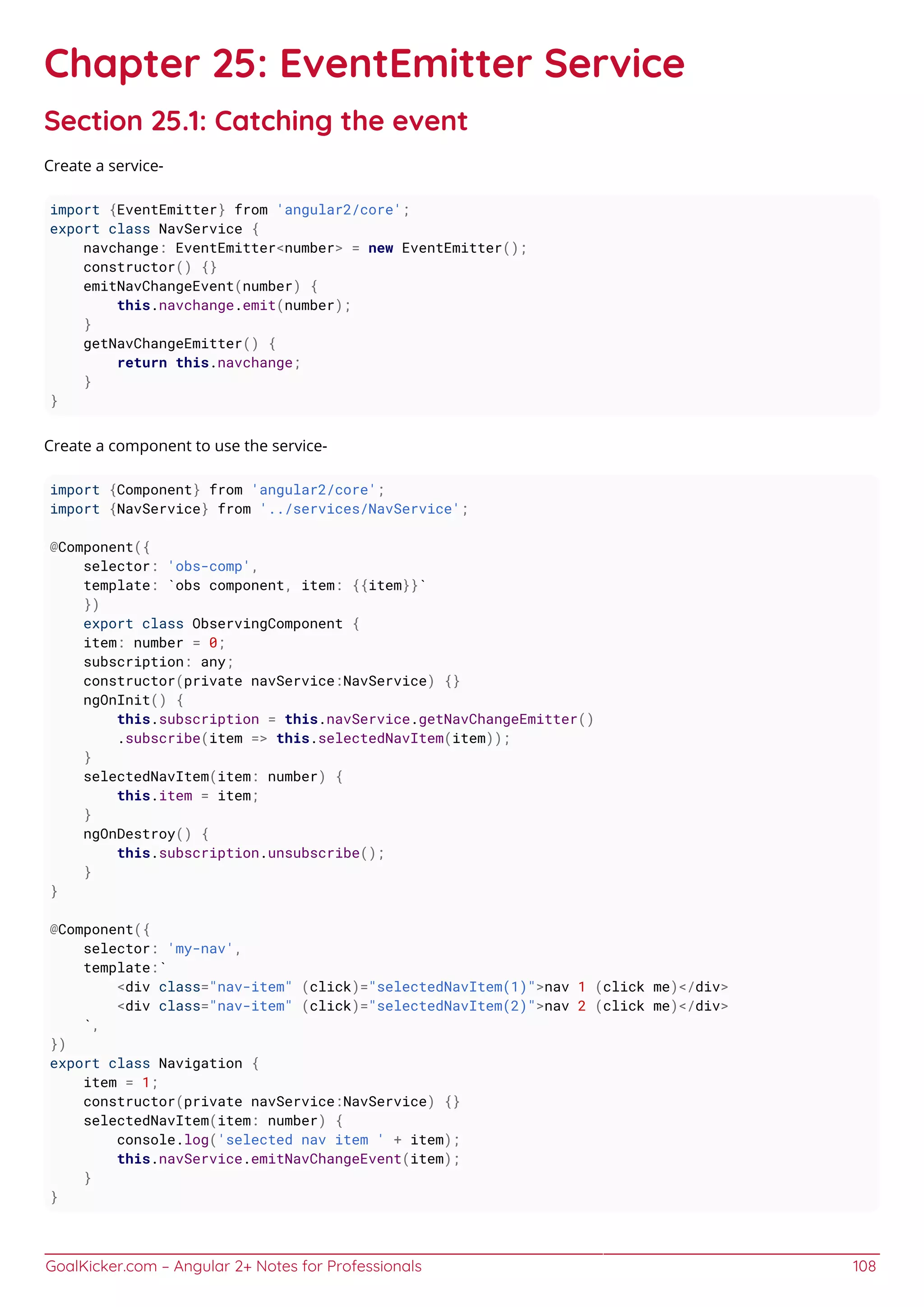 GoalKicker.com – Angular 2+ Notes for Professionals 108
Chapter 25: EventEmitter Service
Section 25.1: Catching the event
Create a service-
import {EventEmitter} from 'angular2/core';
export class NavService {
navchange: EventEmitter<number> = new EventEmitter();
constructor() {}
emitNavChangeEvent(number) {
this.navchange.emit(number);
}
getNavChangeEmitter() {
return this.navchange;
}
}
Create a component to use the service-
import {Component} from 'angular2/core';
import {NavService} from '../services/NavService';
@Component({
selector: 'obs-comp',
template: `obs component, item: {{item}}`
})
export class ObservingComponent {
item: number = 0;
subscription: any;
constructor(private navService:NavService) {}
ngOnInit() {
this.subscription = this.navService.getNavChangeEmitter()
.subscribe(item => this.selectedNavItem(item));
}
selectedNavItem(item: number) {
this.item = item;
}
ngOnDestroy() {
this.subscription.unsubscribe();
}
}
@Component({
selector: 'my-nav',
template:`
<div class="nav-item" (click)="selectedNavItem(1)">nav 1 (click me)</div>
<div class="nav-item" (click)="selectedNavItem(2)">nav 2 (click me)</div>
`,
})
export class Navigation {
item = 1;
constructor(private navService:NavService) {}
selectedNavItem(item: number) {
console.log('selected nav item ' + item);
this.navService.emitNavChangeEvent(item);
}
}
 