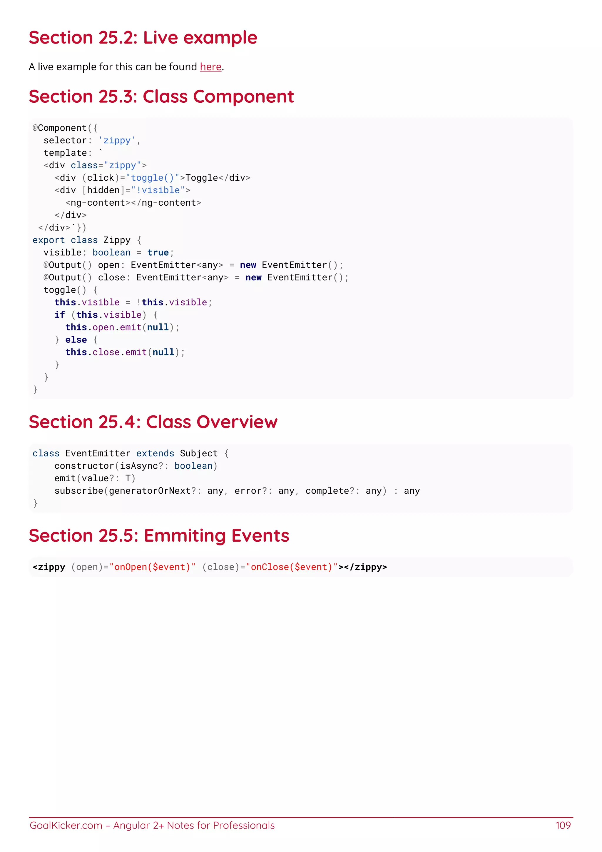 GoalKicker.com – Angular 2+ Notes for Professionals 109
Section 25.2: Live example
A live example for this can be found here.
Section 25.3: Class Component
@Component({
selector: 'zippy',
template: `
<div class="zippy">
<div (click)="toggle()">Toggle</div>
<div [hidden]="!visible">
<ng-content></ng-content>
</div>
</div>`})
export class Zippy {
visible: boolean = true;
@Output() open: EventEmitter<any> = new EventEmitter();
@Output() close: EventEmitter<any> = new EventEmitter();
toggle() {
this.visible = !this.visible;
if (this.visible) {
this.open.emit(null);
} else {
this.close.emit(null);
}
}
}
Section 25.4: Class Overview
class EventEmitter extends Subject {
constructor(isAsync?: boolean)
emit(value?: T)
subscribe(generatorOrNext?: any, error?: any, complete?: any) : any
}
Section 25.5: Emmiting Events
<zippy (open)="onOpen($event)" (close)="onClose($event)"></zippy>
 