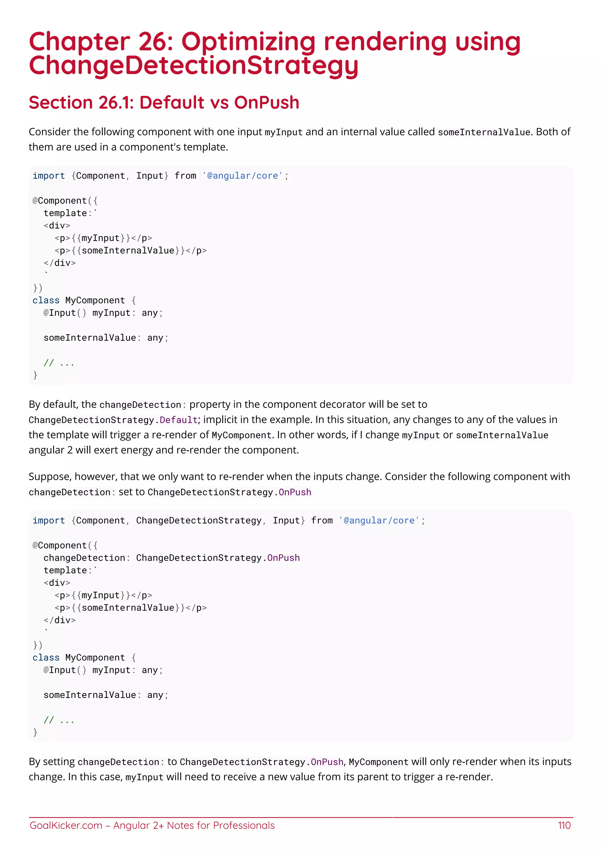 GoalKicker.com – Angular 2+ Notes for Professionals 110
Chapter 26: Optimizing rendering using
ChangeDetectionStrategy
Section 26.1: Default vs OnPush
Consider the following component with one input myInput and an internal value called someInternalValue. Both of
them are used in a component's template.
import {Component, Input} from '@angular/core';
@Component({
template:`
<div>
<p>{{myInput}}</p>
<p>{{someInternalValue}}</p>
</div>
`
})
class MyComponent {
@Input() myInput: any;
someInternalValue: any;
// ...
}
By default, the changeDetection: property in the component decorator will be set to
ChangeDetectionStrategy.Default; implicit in the example. In this situation, any changes to any of the values in
the template will trigger a re-render of MyComponent. In other words, if I change myInput or someInternalValue
angular 2 will exert energy and re-render the component.
Suppose, however, that we only want to re-render when the inputs change. Consider the following component with
changeDetection: set to ChangeDetectionStrategy.OnPush
import {Component, ChangeDetectionStrategy, Input} from '@angular/core';
@Component({
changeDetection: ChangeDetectionStrategy.OnPush
template:`
<div>
<p>{{myInput}}</p>
<p>{{someInternalValue}}</p>
</div>
`
})
class MyComponent {
@Input() myInput: any;
someInternalValue: any;
// ...
}
By setting changeDetection: to ChangeDetectionStrategy.OnPush, MyComponent will only re-render when its inputs
change. In this case, myInput will need to receive a new value from its parent to trigger a re-render.
 