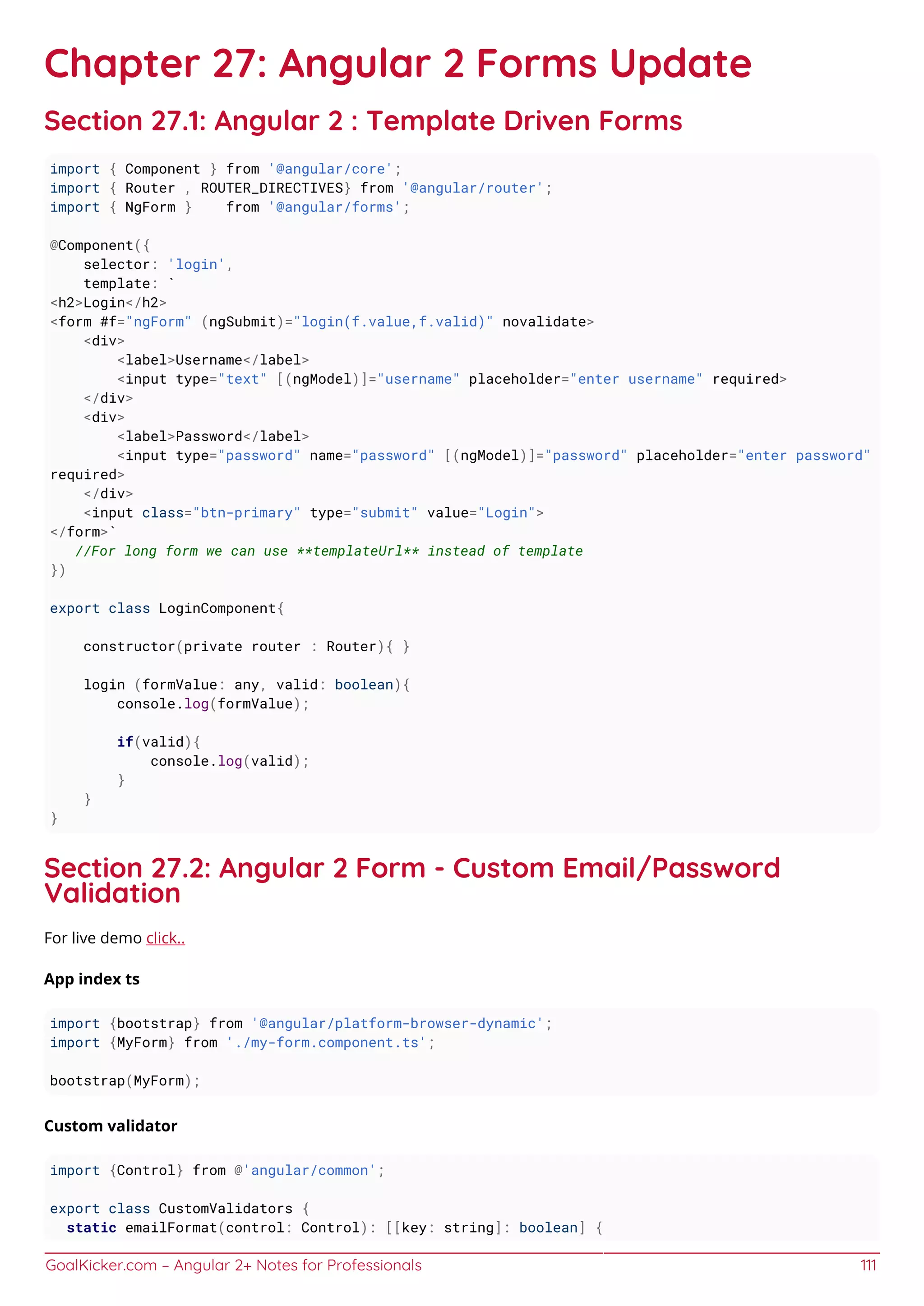 GoalKicker.com – Angular 2+ Notes for Professionals 111
Chapter 27: Angular 2 Forms Update
Section 27.1: Angular 2 : Template Driven Forms
import { Component } from '@angular/core';
import { Router , ROUTER_DIRECTIVES} from '@angular/router';
import { NgForm } from '@angular/forms';
@Component({
selector: 'login',
template: `
<h2>Login</h2>
<form #f="ngForm" (ngSubmit)="login(f.value,f.valid)" novalidate>
<div>
<label>Username</label>
<input type="text" [(ngModel)]="username" placeholder="enter username" required>
</div>
<div>
<label>Password</label>
<input type="password" name="password" [(ngModel)]="password" placeholder="enter password"
required>
</div>
<input class="btn-primary" type="submit" value="Login">
</form>`
//For long form we can use **templateUrl** instead of template
})
export class LoginComponent{
constructor(private router : Router){ }
login (formValue: any, valid: boolean){
console.log(formValue);
if(valid){
console.log(valid);
}
}
}
Section 27.2: Angular 2 Form - Custom Email/Password
Validation
For live demo click..
App index ts
import {bootstrap} from '@angular/platform-browser-dynamic';
import {MyForm} from './my-form.component.ts';
bootstrap(MyForm);
Custom validator
import {Control} from @'angular/common';
export class CustomValidators {
static emailFormat(control: Control): [[key: string]: boolean] {
 