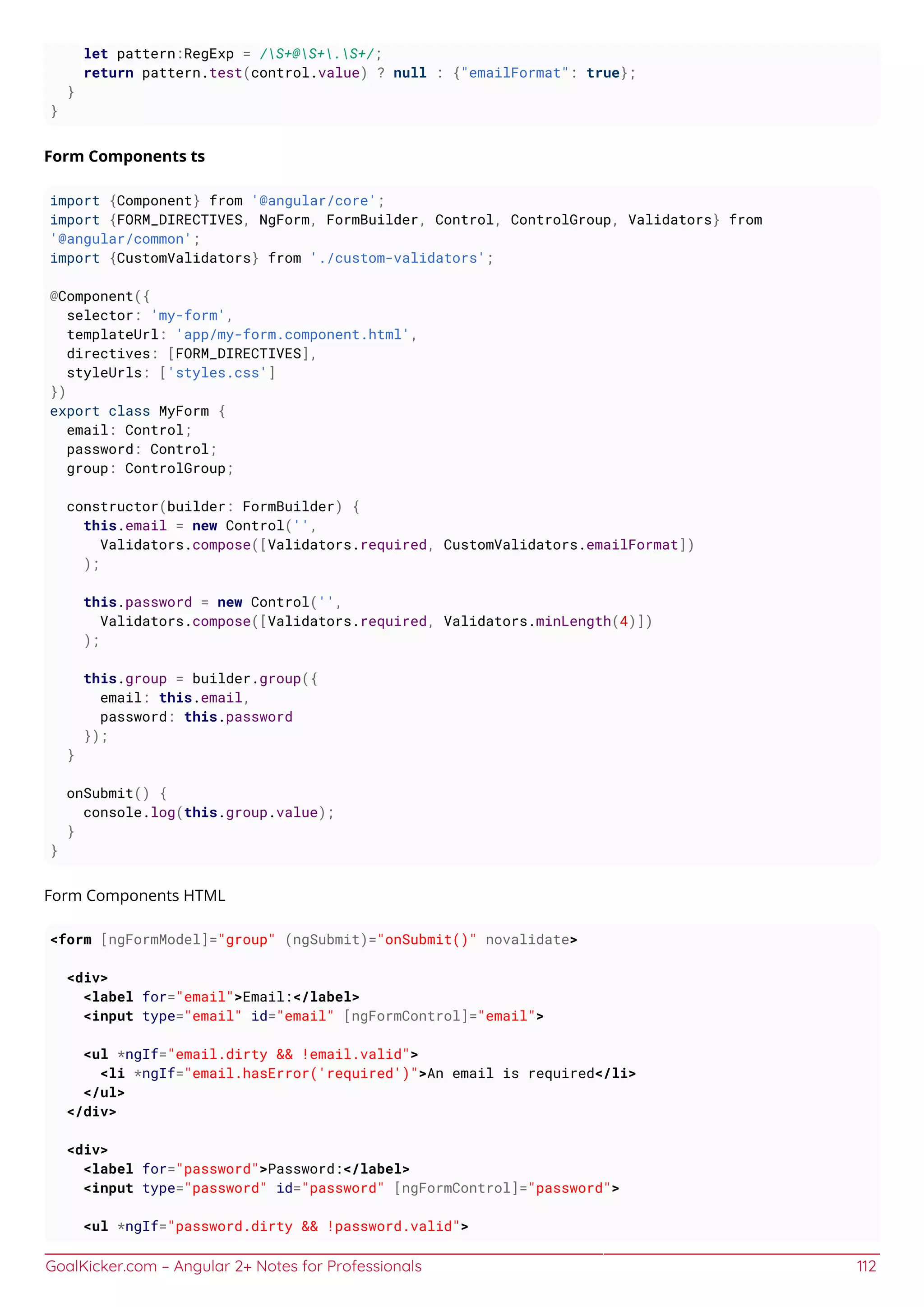 GoalKicker.com – Angular 2+ Notes for Professionals 112
let pattern:RegExp = /S+@S+.S+/;
return pattern.test(control.value) ? null : {"emailFormat": true};
}
}
Form Components ts
import {Component} from '@angular/core';
import {FORM_DIRECTIVES, NgForm, FormBuilder, Control, ControlGroup, Validators} from
'@angular/common';
import {CustomValidators} from './custom-validators';
@Component({
selector: 'my-form',
templateUrl: 'app/my-form.component.html',
directives: [FORM_DIRECTIVES],
styleUrls: ['styles.css']
})
export class MyForm {
email: Control;
password: Control;
group: ControlGroup;
constructor(builder: FormBuilder) {
this.email = new Control('',
Validators.compose([Validators.required, CustomValidators.emailFormat])
);
this.password = new Control('',
Validators.compose([Validators.required, Validators.minLength(4)])
);
this.group = builder.group({
email: this.email,
password: this.password
});
}
onSubmit() {
console.log(this.group.value);
}
}
Form Components HTML
<form [ngFormModel]="group" (ngSubmit)="onSubmit()" novalidate>
<div>
<label for="email">Email:</label>
<input type="email" id="email" [ngFormControl]="email">
<ul *ngIf="email.dirty && !email.valid">
<li *ngIf="email.hasError('required')">An email is required</li>
</ul>
</div>
<div>
<label for="password">Password:</label>
<input type="password" id="password" [ngFormControl]="password">
<ul *ngIf="password.dirty && !password.valid">
 