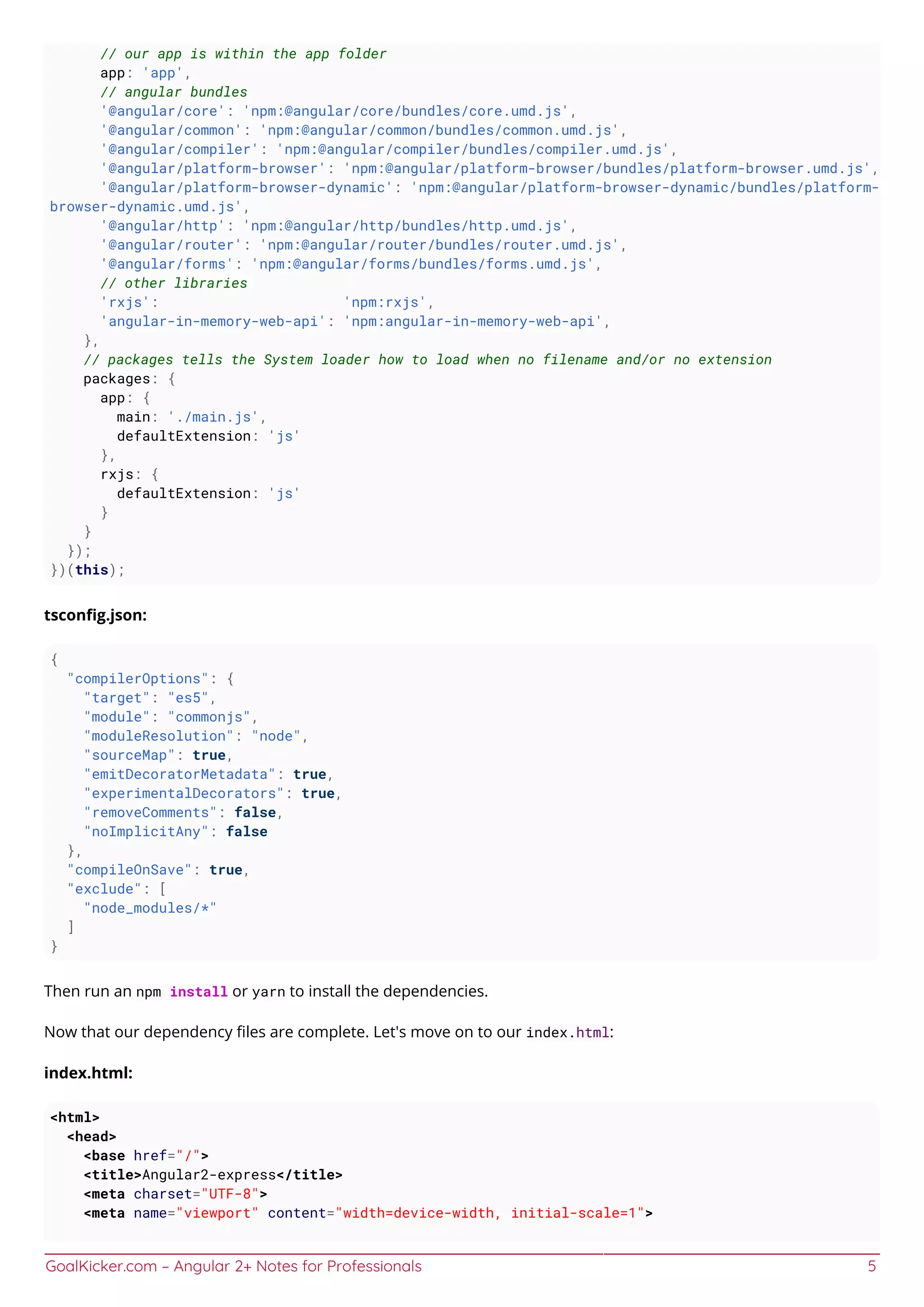 GoalKicker.com – Angular 2+ Notes for Professionals 5
// our app is within the app folder
app: 'app',
// angular bundles
'@angular/core': 'npm:@angular/core/bundles/core.umd.js',
'@angular/common': 'npm:@angular/common/bundles/common.umd.js',
'@angular/compiler': 'npm:@angular/compiler/bundles/compiler.umd.js',
'@angular/platform-browser': 'npm:@angular/platform-browser/bundles/platform-browser.umd.js',
'@angular/platform-browser-dynamic': 'npm:@angular/platform-browser-dynamic/bundles/platform-
browser-dynamic.umd.js',
'@angular/http': 'npm:@angular/http/bundles/http.umd.js',
'@angular/router': 'npm:@angular/router/bundles/router.umd.js',
'@angular/forms': 'npm:@angular/forms/bundles/forms.umd.js',
// other libraries
'rxjs': 'npm:rxjs',
'angular-in-memory-web-api': 'npm:angular-in-memory-web-api',
},
// packages tells the System loader how to load when no filename and/or no extension
packages: {
app: {
main: './main.js',
defaultExtension: 'js'
},
rxjs: {
defaultExtension: 'js'
}
}
});
})(this);
tsconﬁg.json:
{
"compilerOptions": {
"target": "es5",
"module": "commonjs",
"moduleResolution": "node",
"sourceMap": true,
"emitDecoratorMetadata": true,
"experimentalDecorators": true,
"removeComments": false,
"noImplicitAny": false
},
"compileOnSave": true,
"exclude": [
"node_modules/*"
]
}
Then run an npm install or yarn to install the dependencies.
Now that our dependency ﬁles are complete. Let's move on to our index.html:
index.html:
<html>
<head>
<base href="/">
<title>Angular2-express</title>
<meta charset="UTF-8">
<meta name="viewport" content="width=device-width, initial-scale=1">
 