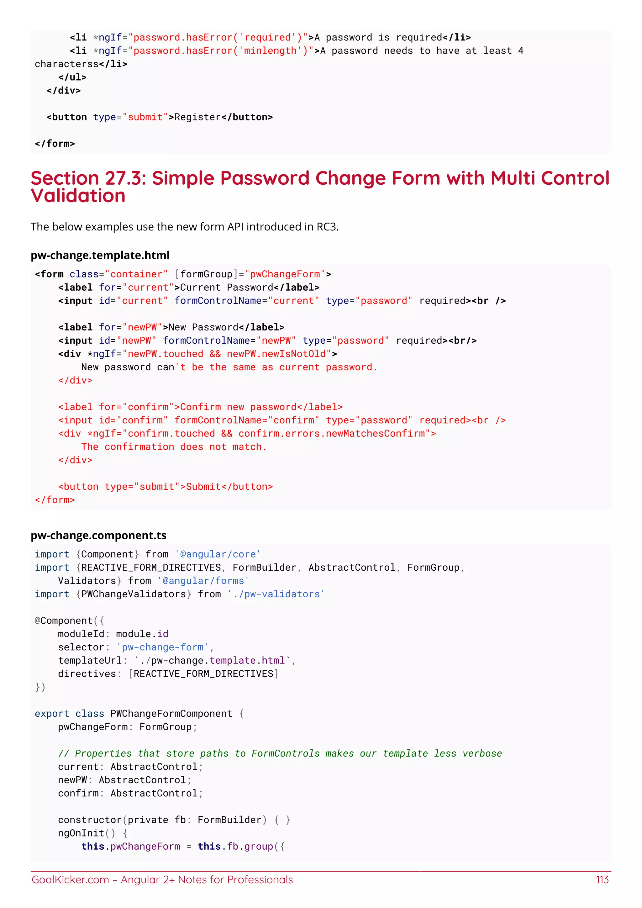 GoalKicker.com – Angular 2+ Notes for Professionals 113
<li *ngIf="password.hasError('required')">A password is required</li>
<li *ngIf="password.hasError('minlength')">A password needs to have at least 4
characterss</li>
</ul>
</div>
<button type="submit">Register</button>
</form>
Section 27.3: Simple Password Change Form with Multi Control
Validation
The below examples use the new form API introduced in RC3.
pw-change.template.html
<form class="container" [formGroup]="pwChangeForm">
<label for="current">Current Password</label>
<input id="current" formControlName="current" type="password" required><br />
<label for="newPW">New Password</label>
<input id="newPW" formControlName="newPW" type="password" required><br/>
<div *ngIf="newPW.touched && newPW.newIsNotOld">
New password can't be the same as current password.
</div>
<label for="confirm">Confirm new password</label>
<input id="confirm" formControlName="confirm" type="password" required><br />
<div *ngIf="confirm.touched && confirm.errors.newMatchesConfirm">
The confirmation does not match.
</div>
<button type="submit">Submit</button>
</form>
pw-change.component.ts
import {Component} from '@angular/core'
import {REACTIVE_FORM_DIRECTIVES, FormBuilder, AbstractControl, FormGroup,
Validators} from '@angular/forms'
import {PWChangeValidators} from './pw-validators'
@Component({
moduleId: module.id
selector: 'pw-change-form',
templateUrl: `./pw-change.template.html`,
directives: [REACTIVE_FORM_DIRECTIVES]
})
export class PWChangeFormComponent {
pwChangeForm: FormGroup;
// Properties that store paths to FormControls makes our template less verbose
current: AbstractControl;
newPW: AbstractControl;
confirm: AbstractControl;
constructor(private fb: FormBuilder) { }
ngOnInit() {
this.pwChangeForm = this.fb.group({
 