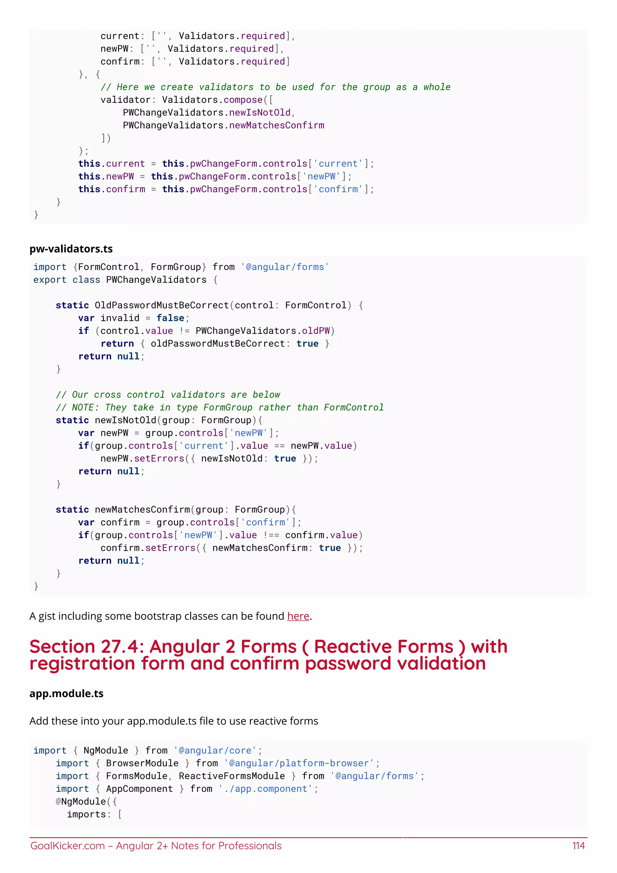 GoalKicker.com – Angular 2+ Notes for Professionals 114
current: ['', Validators.required],
newPW: ['', Validators.required],
confirm: ['', Validators.required]
}, {
// Here we create validators to be used for the group as a whole
validator: Validators.compose([
PWChangeValidators.newIsNotOld,
PWChangeValidators.newMatchesConfirm
])
);
this.current = this.pwChangeForm.controls['current'];
this.newPW = this.pwChangeForm.controls['newPW'];
this.confirm = this.pwChangeForm.controls['confirm'];
}
}
pw-validators.ts
import {FormControl, FormGroup} from '@angular/forms'
export class PWChangeValidators {
static OldPasswordMustBeCorrect(control: FormControl) {
var invalid = false;
if (control.value != PWChangeValidators.oldPW)
return { oldPasswordMustBeCorrect: true }
return null;
}
// Our cross control validators are below
// NOTE: They take in type FormGroup rather than FormControl
static newIsNotOld(group: FormGroup){
var newPW = group.controls['newPW'];
if(group.controls['current'].value == newPW.value)
newPW.setErrors({ newIsNotOld: true });
return null;
}
static newMatchesConfirm(group: FormGroup){
var confirm = group.controls['confirm'];
if(group.controls['newPW'].value !== confirm.value)
confirm.setErrors({ newMatchesConfirm: true });
return null;
}
}
A gist including some bootstrap classes can be found here.
Section 27.4: Angular 2 Forms ( Reactive Forms ) with
registration form and conﬁrm password validation
app.module.ts
Add these into your app.module.ts ﬁle to use reactive forms
import { NgModule } from '@angular/core';
import { BrowserModule } from '@angular/platform-browser';
import { FormsModule, ReactiveFormsModule } from '@angular/forms';
import { AppComponent } from './app.component';
@NgModule({
imports: [
 