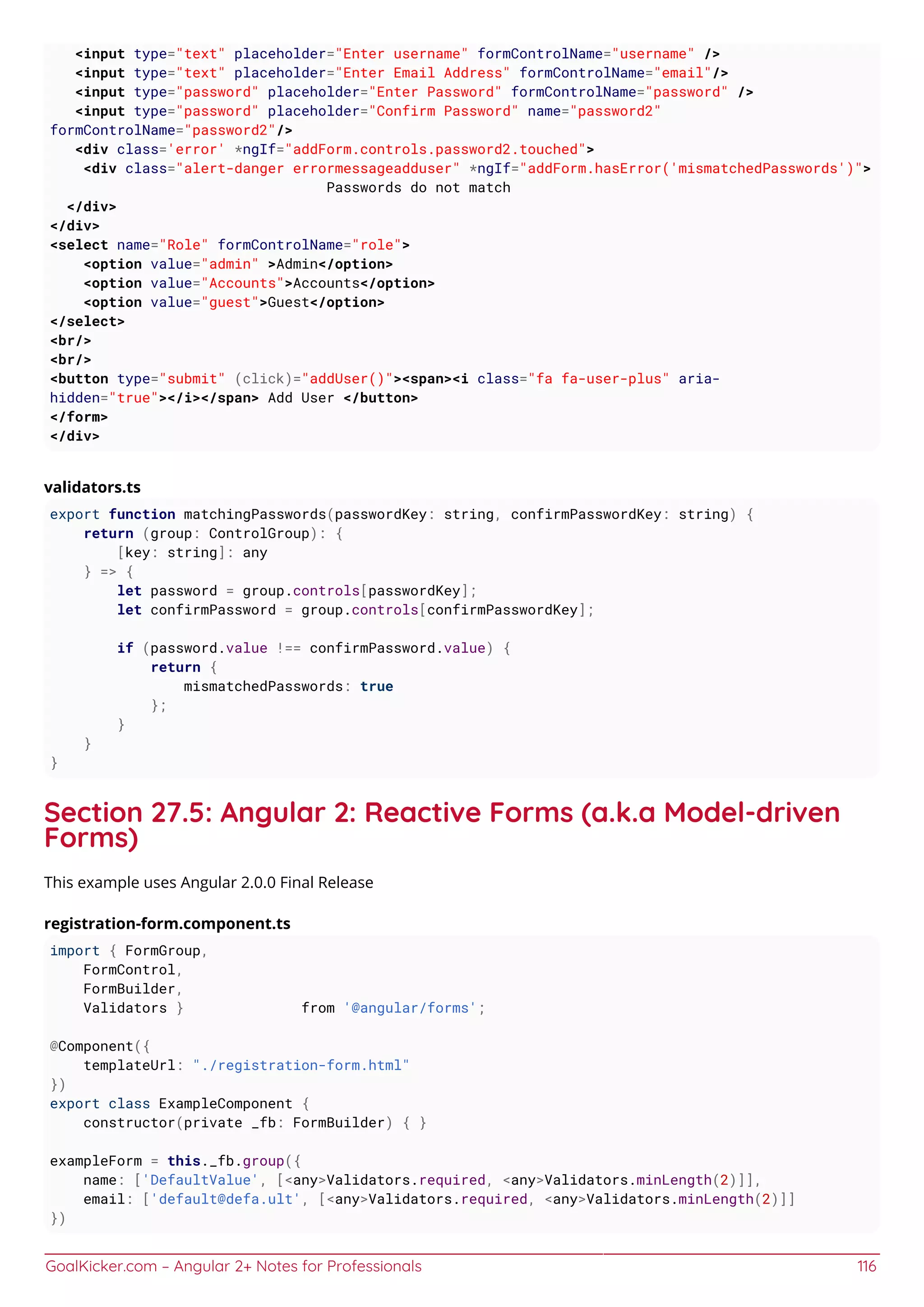 GoalKicker.com – Angular 2+ Notes for Professionals 116
<input type="text" placeholder="Enter username" formControlName="username" />
<input type="text" placeholder="Enter Email Address" formControlName="email"/>
<input type="password" placeholder="Enter Password" formControlName="password" />
<input type="password" placeholder="Confirm Password" name="password2"
formControlName="password2"/>
<div class='error' *ngIf="addForm.controls.password2.touched">
<div class="alert-danger errormessageadduser" *ngIf="addForm.hasError('mismatchedPasswords')">
Passwords do not match
</div>
</div>
<select name="Role" formControlName="role">
<option value="admin" >Admin</option>
<option value="Accounts">Accounts</option>
<option value="guest">Guest</option>
</select>
<br/>
<br/>
<button type="submit" (click)="addUser()"><span><i class="fa fa-user-plus" aria-
hidden="true"></i></span> Add User </button>
</form>
</div>
validators.ts
export function matchingPasswords(passwordKey: string, confirmPasswordKey: string) {
return (group: ControlGroup): {
[key: string]: any
} => {
let password = group.controls[passwordKey];
let confirmPassword = group.controls[confirmPasswordKey];
if (password.value !== confirmPassword.value) {
return {
mismatchedPasswords: true
};
}
}
}
Section 27.5: Angular 2: Reactive Forms (a.k.a Model-driven
Forms)
This example uses Angular 2.0.0 Final Release
registration-form.component.ts
import { FormGroup,
FormControl,
FormBuilder,
Validators } from '@angular/forms';
@Component({
templateUrl: "./registration-form.html"
})
export class ExampleComponent {
constructor(private _fb: FormBuilder) { }
exampleForm = this._fb.group({
name: ['DefaultValue', [<any>Validators.required, <any>Validators.minLength(2)]],
email: ['default@defa.ult', [<any>Validators.required, <any>Validators.minLength(2)]]
})
 