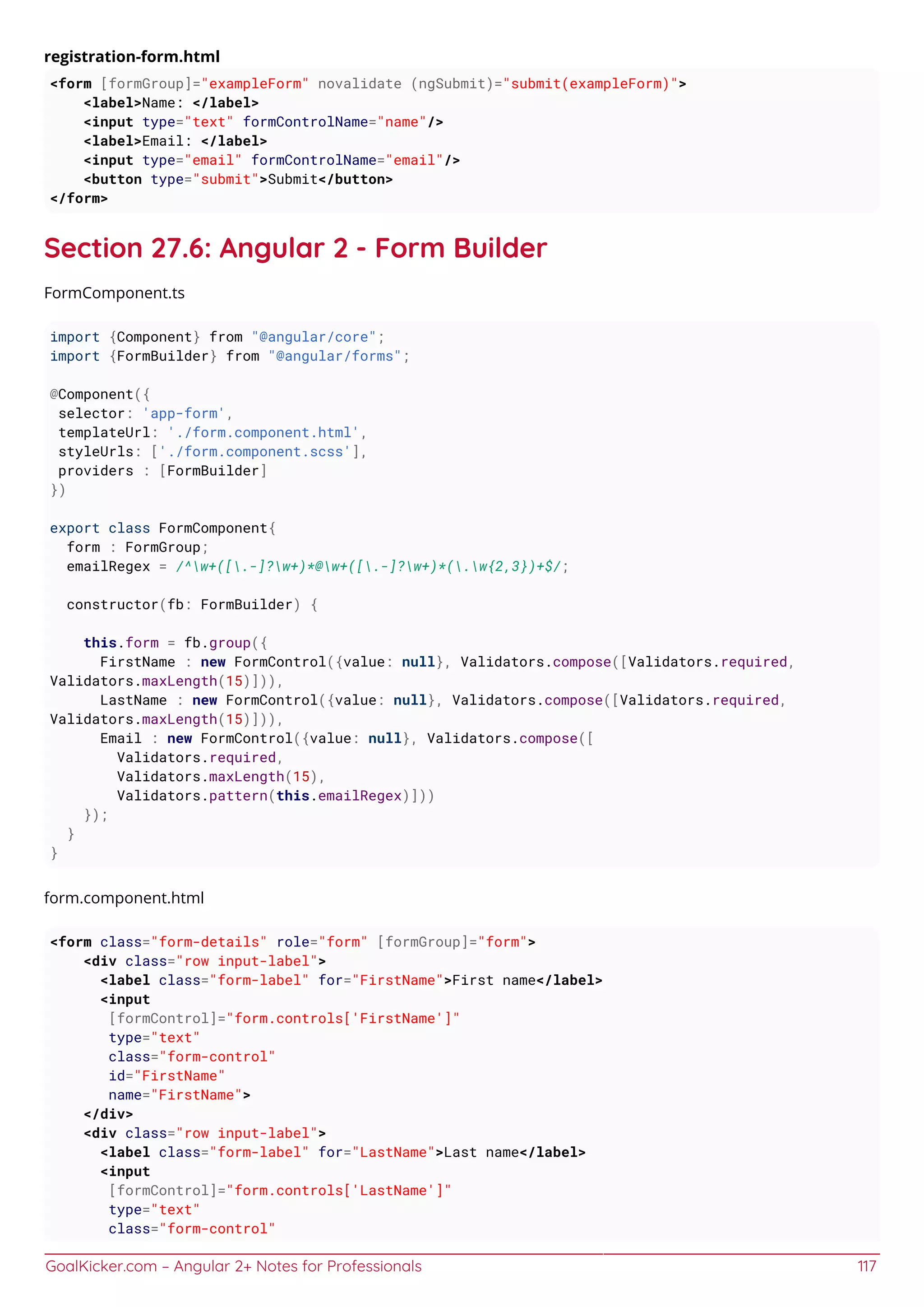 GoalKicker.com – Angular 2+ Notes for Professionals 117
registration-form.html
<form [formGroup]="exampleForm" novalidate (ngSubmit)="submit(exampleForm)">
<label>Name: </label>
<input type="text" formControlName="name"/>
<label>Email: </label>
<input type="email" formControlName="email"/>
<button type="submit">Submit</button>
</form>
Section 27.6: Angular 2 - Form Builder
FormComponent.ts
import {Component} from "@angular/core";
import {FormBuilder} from "@angular/forms";
@Component({
selector: 'app-form',
templateUrl: './form.component.html',
styleUrls: ['./form.component.scss'],
providers : [FormBuilder]
})
export class FormComponent{
form : FormGroup;
emailRegex = /^w+([.-]?w+)*@w+([.-]?w+)*(.w{2,3})+$/;
constructor(fb: FormBuilder) {
this.form = fb.group({
FirstName : new FormControl({value: null}, Validators.compose([Validators.required,
Validators.maxLength(15)])),
LastName : new FormControl({value: null}, Validators.compose([Validators.required,
Validators.maxLength(15)])),
Email : new FormControl({value: null}, Validators.compose([
Validators.required,
Validators.maxLength(15),
Validators.pattern(this.emailRegex)]))
});
}
}
form.component.html
<form class="form-details" role="form" [formGroup]="form">
<div class="row input-label">
<label class="form-label" for="FirstName">First name</label>
<input
[formControl]="form.controls['FirstName']"
type="text"
class="form-control"
id="FirstName"
name="FirstName">
</div>
<div class="row input-label">
<label class="form-label" for="LastName">Last name</label>
<input
[formControl]="form.controls['LastName']"
type="text"
class="form-control"
 