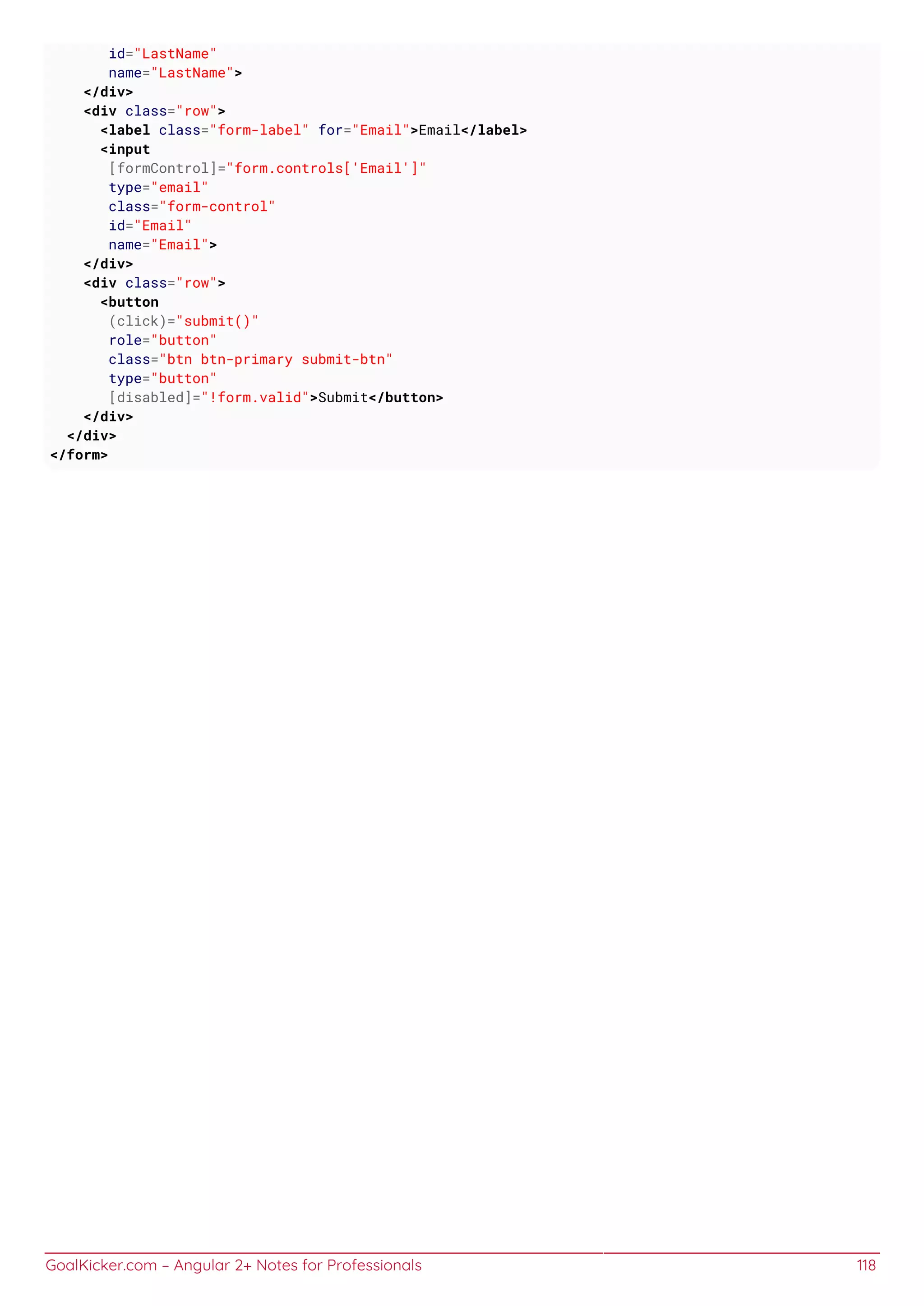 GoalKicker.com – Angular 2+ Notes for Professionals 118
id="LastName"
name="LastName">
</div>
<div class="row">
<label class="form-label" for="Email">Email</label>
<input
[formControl]="form.controls['Email']"
type="email"
class="form-control"
id="Email"
name="Email">
</div>
<div class="row">
<button
(click)="submit()"
role="button"
class="btn btn-primary submit-btn"
type="button"
[disabled]="!form.valid">Submit</button>
</div>
</div>
</form>
 