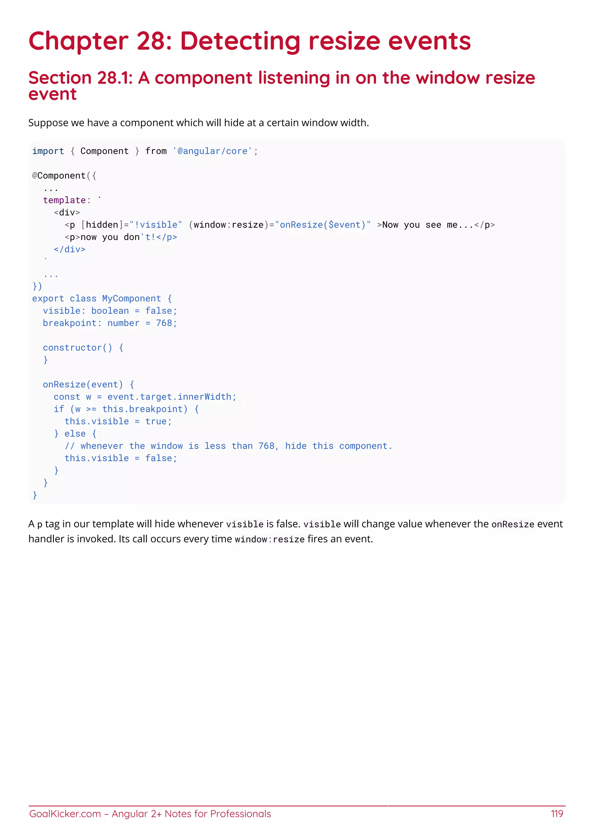 GoalKicker.com – Angular 2+ Notes for Professionals 119
Chapter 28: Detecting resize events
Section 28.1: A component listening in on the window resize
event
Suppose we have a component which will hide at a certain window width.
import { Component } from '@angular/core';
@Component({
...
template: `
<div>
<p [hidden]="!visible" (window:resize)="onResize($event)" >Now you see me...</p>
<p>now you don't!</p>
</div>
`
...
})
export class MyComponent {
visible: boolean = false;
breakpoint: number = 768;
constructor() {
}
onResize(event) {
const w = event.target.innerWidth;
if (w >= this.breakpoint) {
this.visible = true;
} else {
// whenever the window is less than 768, hide this component.
this.visible = false;
}
}
}
A p tag in our template will hide whenever visible is false. visible will change value whenever the onResize event
handler is invoked. Its call occurs every time window:resize ﬁres an event.
 