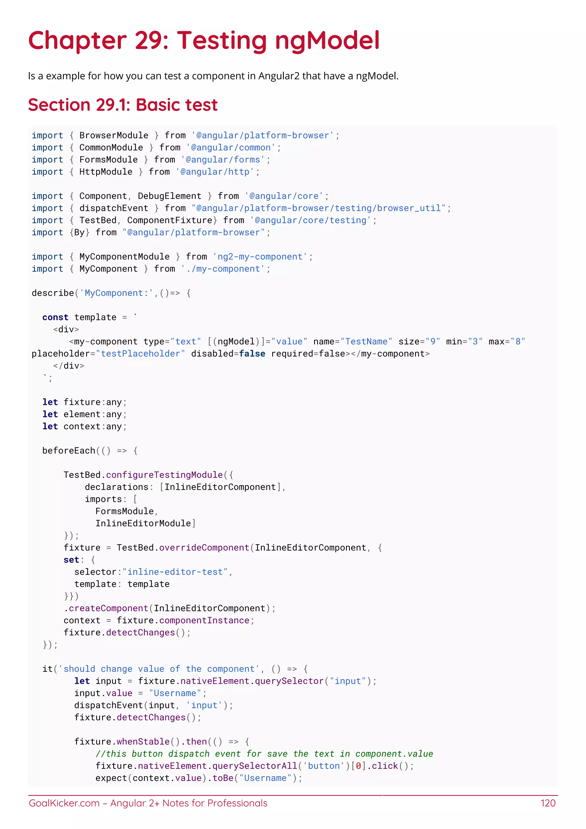 GoalKicker.com – Angular 2+ Notes for Professionals 120
Chapter 29: Testing ngModel
Is a example for how you can test a component in Angular2 that have a ngModel.
Section 29.1: Basic test
import { BrowserModule } from '@angular/platform-browser';
import { CommonModule } from '@angular/common';
import { FormsModule } from '@angular/forms';
import { HttpModule } from '@angular/http';
import { Component, DebugElement } from '@angular/core';
import { dispatchEvent } from "@angular/platform-browser/testing/browser_util";
import { TestBed, ComponentFixture} from '@angular/core/testing';
import {By} from "@angular/platform-browser";
import { MyComponentModule } from 'ng2-my-component';
import { MyComponent } from './my-component';
describe('MyComponent:',()=> {
const template = `
<div>
<my-component type="text" [(ngModel)]="value" name="TestName" size="9" min="3" max="8"
placeholder="testPlaceholder" disabled=false required=false></my-component>
</div>
`;
let fixture:any;
let element:any;
let context:any;
beforeEach(() => {
TestBed.configureTestingModule({
declarations: [InlineEditorComponent],
imports: [
FormsModule,
InlineEditorModule]
});
fixture = TestBed.overrideComponent(InlineEditorComponent, {
set: {
selector:"inline-editor-test",
template: template
}})
.createComponent(InlineEditorComponent);
context = fixture.componentInstance;
fixture.detectChanges();
});
it('should change value of the component', () => {
let input = fixture.nativeElement.querySelector("input");
input.value = "Username";
dispatchEvent(input, 'input');
fixture.detectChanges();
fixture.whenStable().then(() => {
//this button dispatch event for save the text in component.value
fixture.nativeElement.querySelectorAll('button')[0].click();
expect(context.value).toBe("Username");
 